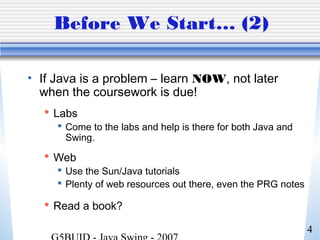 4
Before We Start… (2)
• If Java is a problem – learn NOW, not later
when the coursework is due!
 Labs
 Come to the labs and help is there for both Java and
Swing.
 Web
 Use the Sun/Java tutorials
 Plenty of web resources out there, even the PRG notes
 Read a book?
 