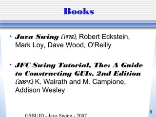 8
Books
• Java Swing (1998), Robert Eckstein,
Mark Loy, Dave Wood, O'Reilly
• JFC Swing Tutorial, The: A Guide
to Constructing GUIs, 2nd Edition
(2004); K. Walrath and M. Campione,
Addison Wesley
 