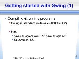 9
Getting started with Swing (1)
• Compiling & running programs
 Swing is standard in Java 2 (JDK >= 1.2)
 Use:
 ‘javac <program.java>’ && ‘java <program>’
 Or JCreator / IDE
 