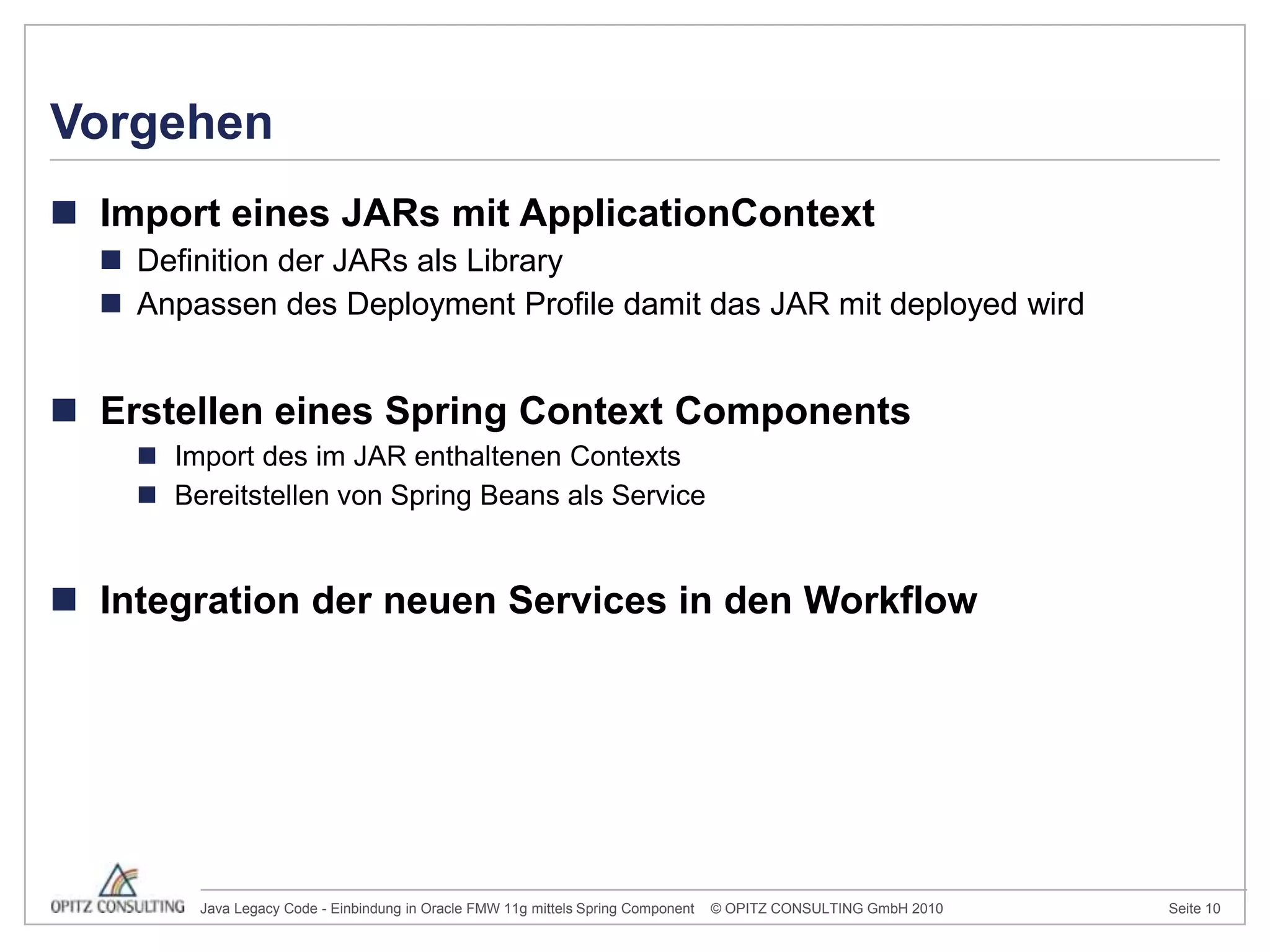 Import eines JARs mit ApplicationContextDefinition der JARs als LibraryAnpassen des Deployment Profile damit das JAR mit deployed wirdErstellen eines Spring Context ComponentsImport des im JAR enthaltenen ContextsBereitstellen von Spring Beans als Service	Integration der neuen Services in den WorkflowVorgehen