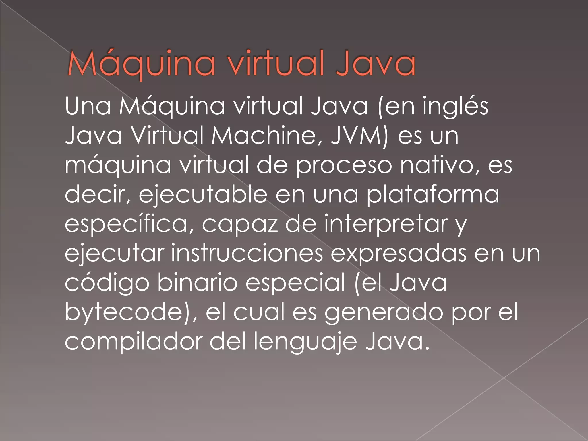 Máquina virtual Java	Una Máquina virtual Java (en inglés Java Virtual Machine, JVM) es un máquina virtual de proceso nativo, es decir, ejecutable en una plataforma específica, capaz de interpretar y ejecutar instrucciones expresadas en un código binario especial (el Java bytecode), el cual es generado por el compilador del lenguaje Java.