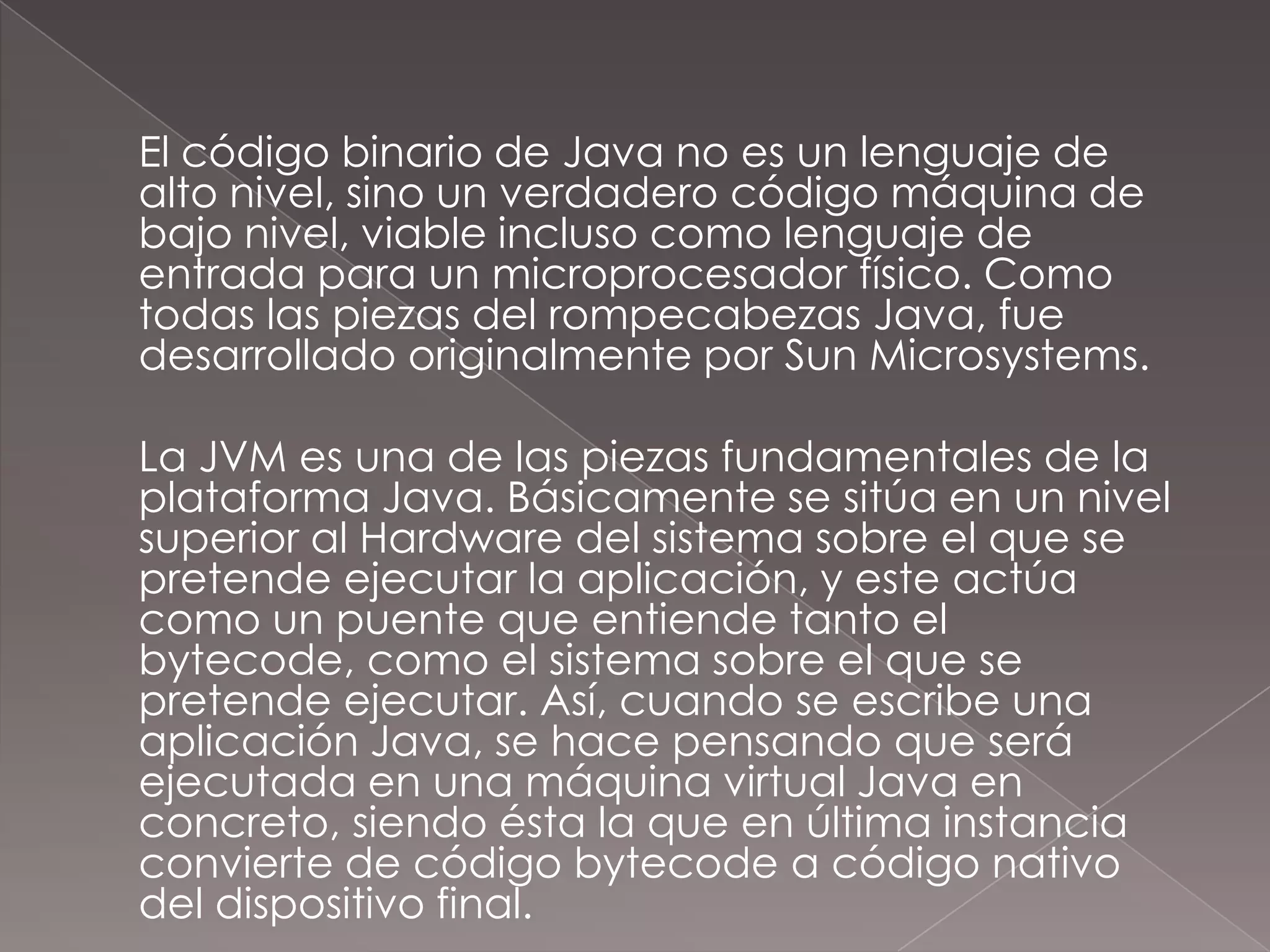 	El código binario de Java no es un lenguaje de alto nivel, sino un verdadero código máquina de bajo nivel, viable incluso como lenguaje de entrada para un microprocesador físico. Como todas las piezas del rompecabezas Java, fue desarrollado originalmente por Sun Microsystems.	La JVM es una de las piezas fundamentales de la plataforma Java. Básicamente se sitúa en un nivel superior al Hardware del sistema sobre el que se pretende ejecutar la aplicación, y este actúa como un puente que entiende tanto el bytecode, como el sistema sobre el que se pretende ejecutar. Así, cuando se escribe una aplicación Java, se hace pensando que será ejecutada en una máquina virtual Java en concreto, siendo ésta la que en última instancia convierte de código bytecode a código nativo del dispositivo final.