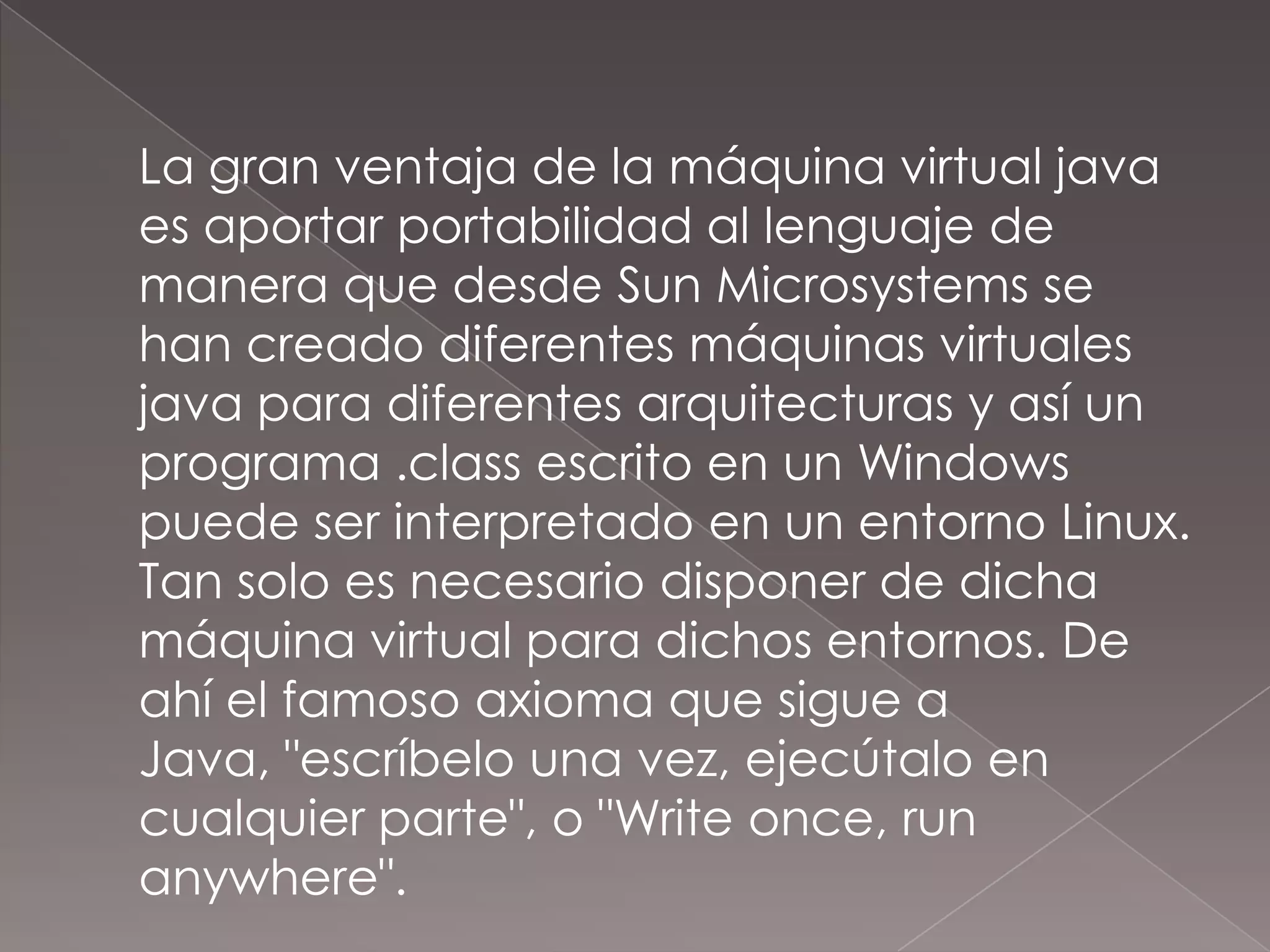 	La gran ventaja de la máquina virtual java es aportar portabilidad al lenguaje de manera que desde Sun Microsystems se han creado diferentes máquinas virtuales java para diferentes arquitecturas y así un programa .class escrito en un Windows puede ser interpretado en un entorno Linux. Tan solo es necesario disponer de dicha máquina virtual para dichos entornos. De ahí el famoso axioma que sigue a Java, "escríbelo una vez, ejecútalo en cualquier parte", o "Write once, runanywhere".