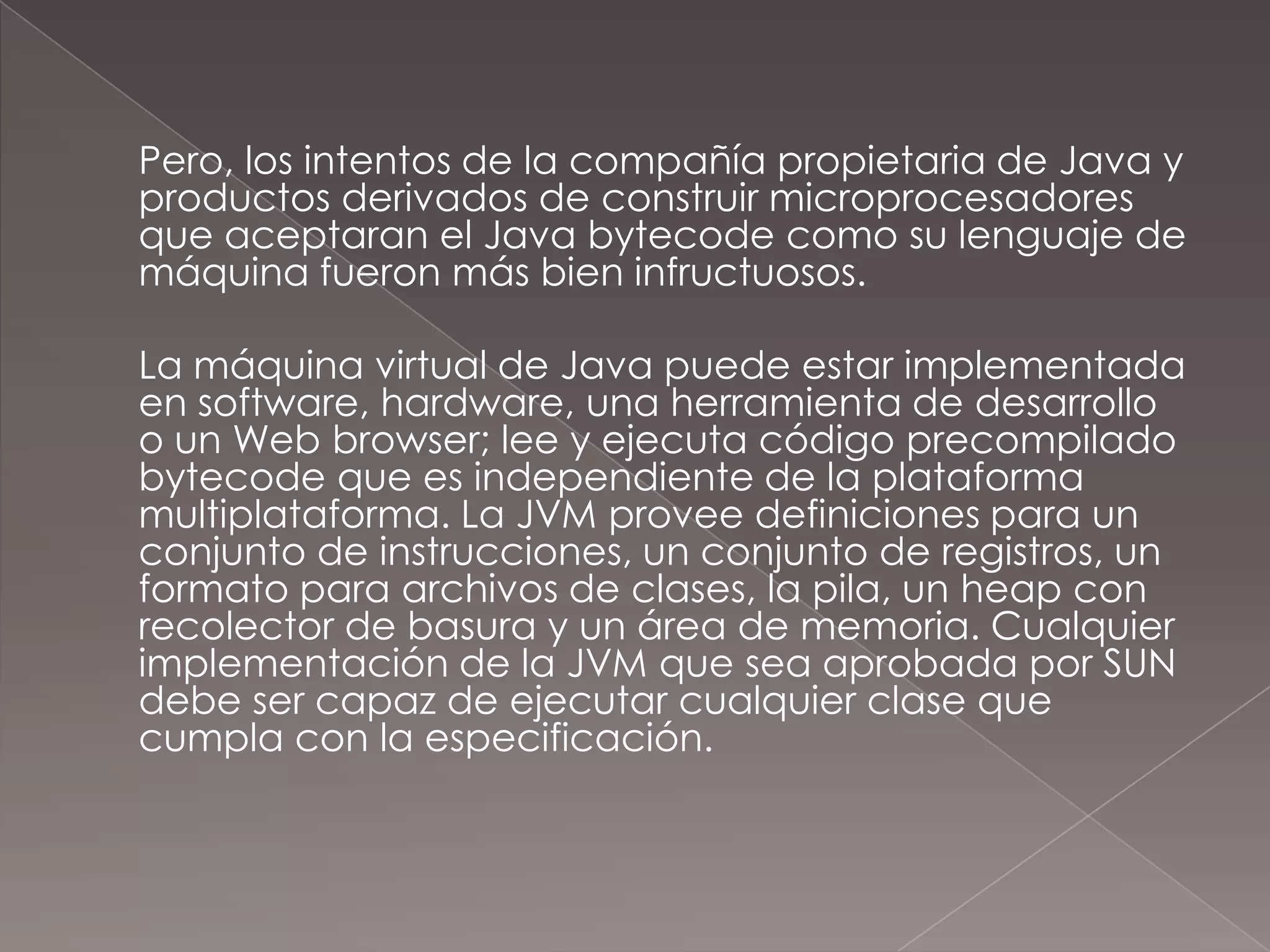 Pero, los intentos de la compañía propietaria de Java y productos derivados de construir microprocesadores que aceptaran el Java bytecode como su lenguaje de máquina fueron más bien infructuosos.	La máquina virtual de Java puede estar implementada en software, hardware, una herramienta de desarrollo o un Web browser; lee y ejecuta código precompiladobytecode que es independiente de la plataforma multiplataforma. La JVM provee definiciones para un conjunto de instrucciones, un conjunto de registros, un formato para archivos de clases, la pila, un heap con recolector de basura y un área de memoria. Cualquier implementación de la JVM que sea aprobada por SUN debe ser capaz de ejecutar cualquier clase que cumpla con la especificación.