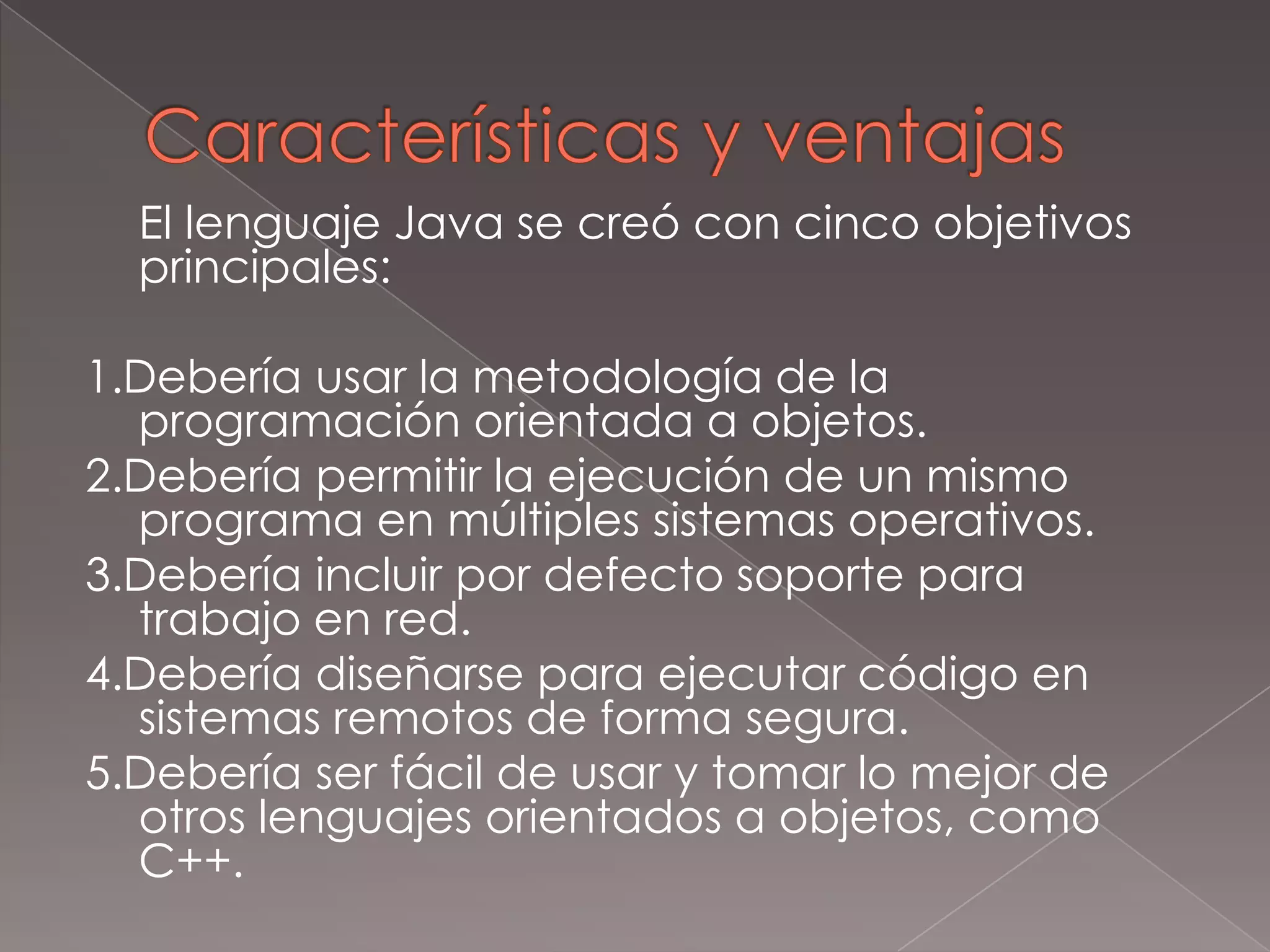 Características y ventajas	El lenguaje Java se creó con cinco objetivos principales:1.Debería usar la metodología de la programación orientada a objetos.2.Debería permitir la ejecución de un mismo programa en múltiples sistemas operativos.3.Debería incluir por defecto soporte para trabajo en red.4.Debería diseñarse para ejecutar código en sistemas remotos de forma segura.5.Debería ser fácil de usar y tomar lo mejor de otros lenguajes orientados a objetos, como C++.
