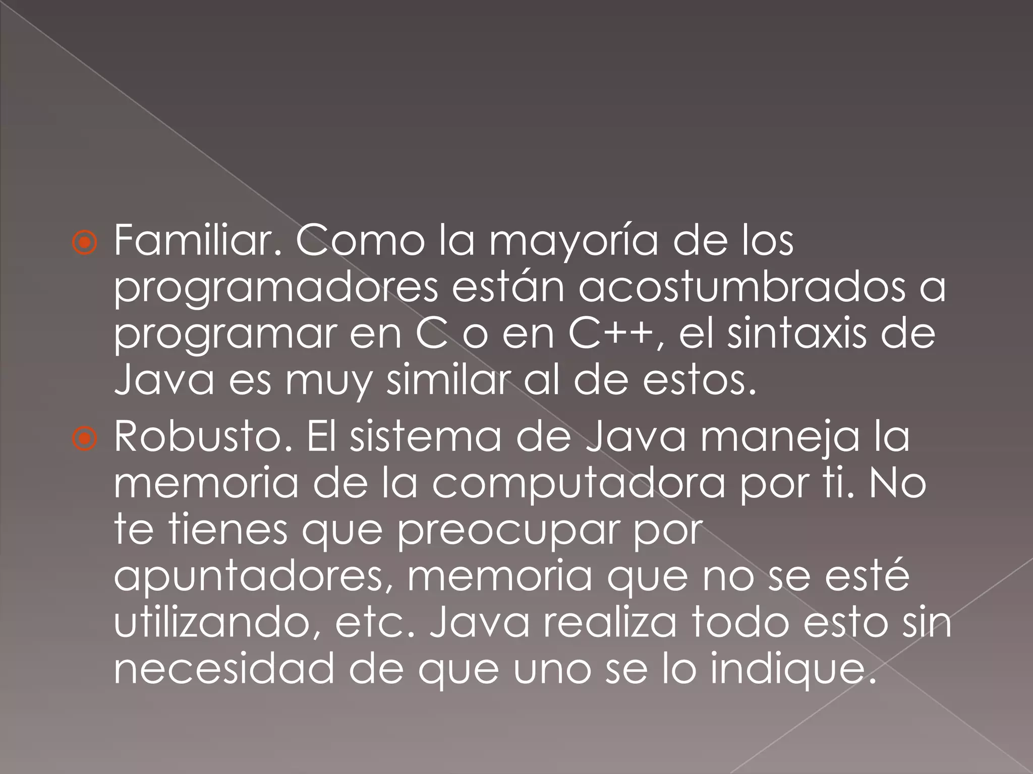 Familiar. Como la mayoría de los programadores están acostumbrados a programar en C o en C++, el sintaxis de Java es muy similar al de estos.Robusto. El sistema de Java maneja la memoria de la computadora por ti. No te tienes que preocupar por apuntadores, memoria que no se esté utilizando, etc. Java realiza todo esto sin necesidad de que uno se lo indique.