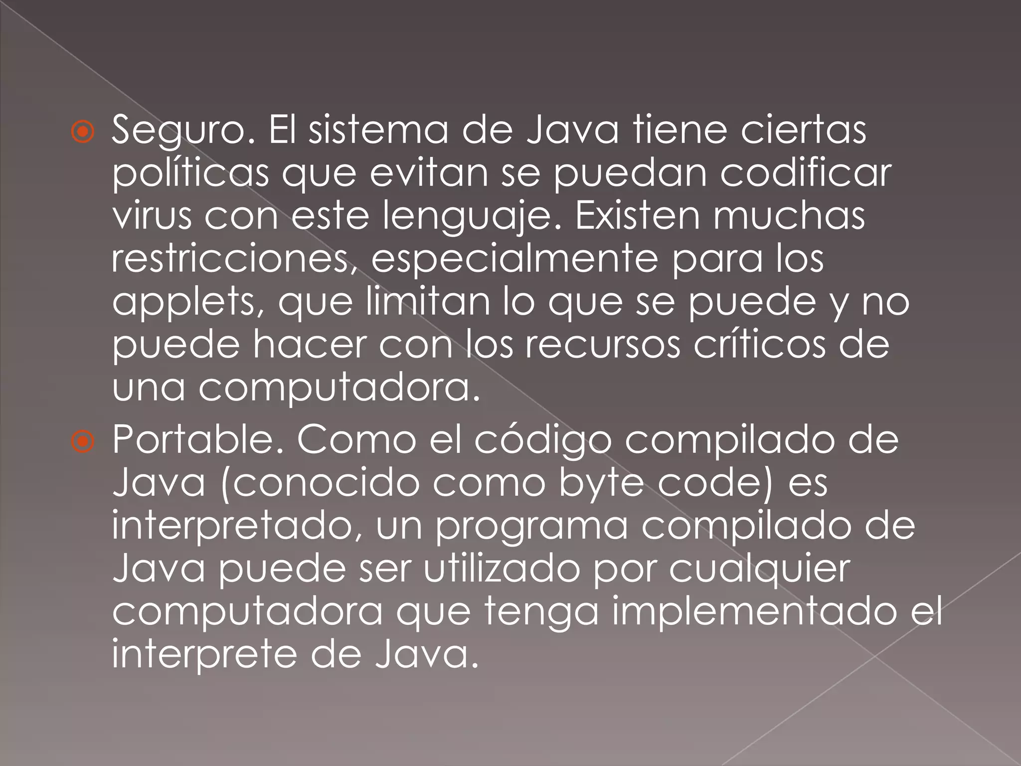 Seguro. El sistema de Java tiene ciertas políticas que evitan se puedan codificar virus con este lenguaje. Existen muchas restricciones, especialmente para los applets, que limitan lo que se puede y no puede hacer con los recursos críticos de una computadora.Portable. Como el código compilado de Java (conocido como byte code) es interpretado, un programa compilado de Java puede ser utilizado por cualquier computadora que tenga implementado el interprete de Java.