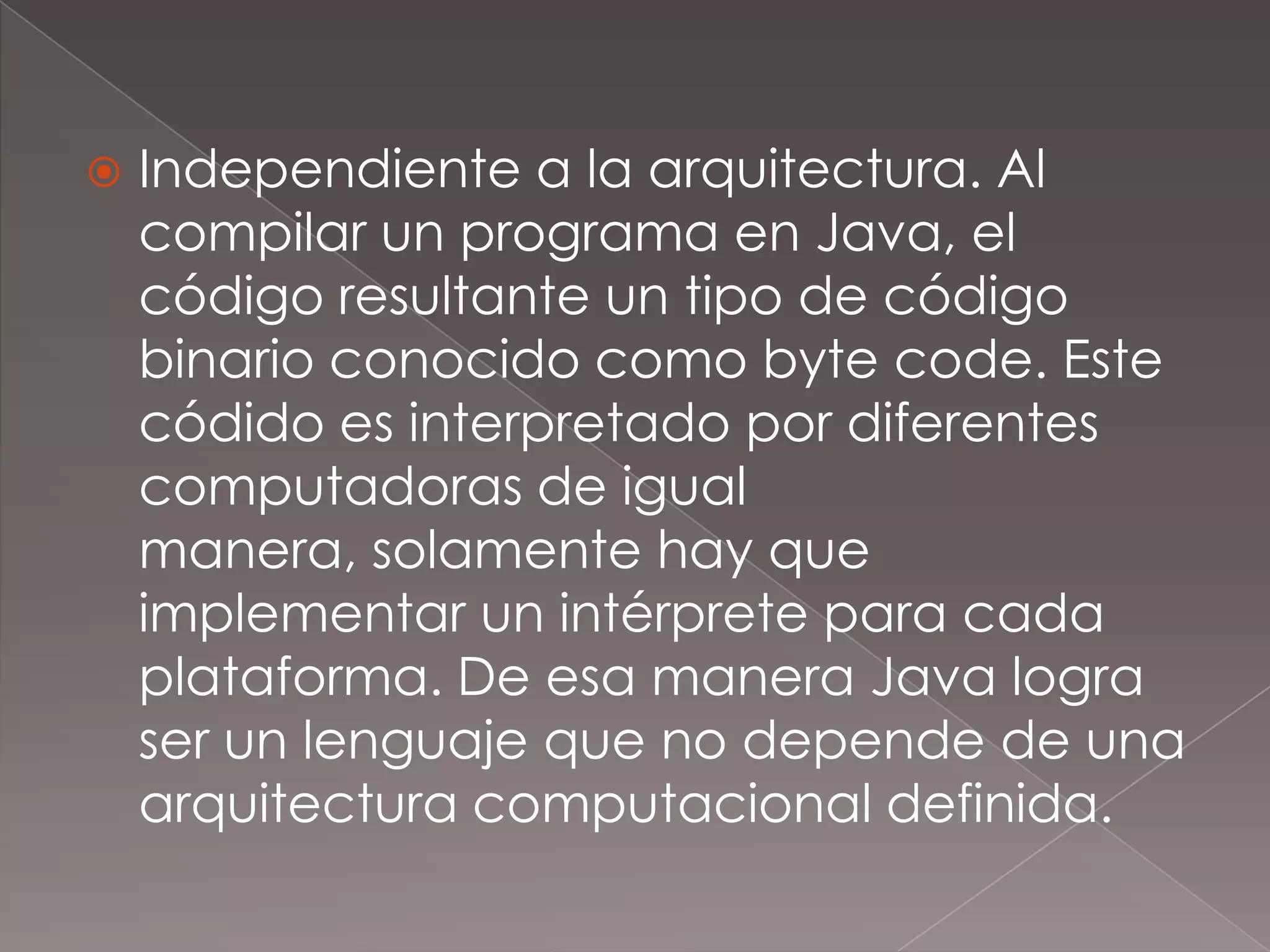 Independiente a la arquitectura. Al compilar un programa en Java, el código resultante un tipo de código binario conocido como byte code. Este códido es interpretado por diferentes computadoras de igual manera, solamente hay que implementar un intérprete para cada plataforma. De esa manera Java logra ser un lenguaje que no depende de una arquitectura computacional definida.