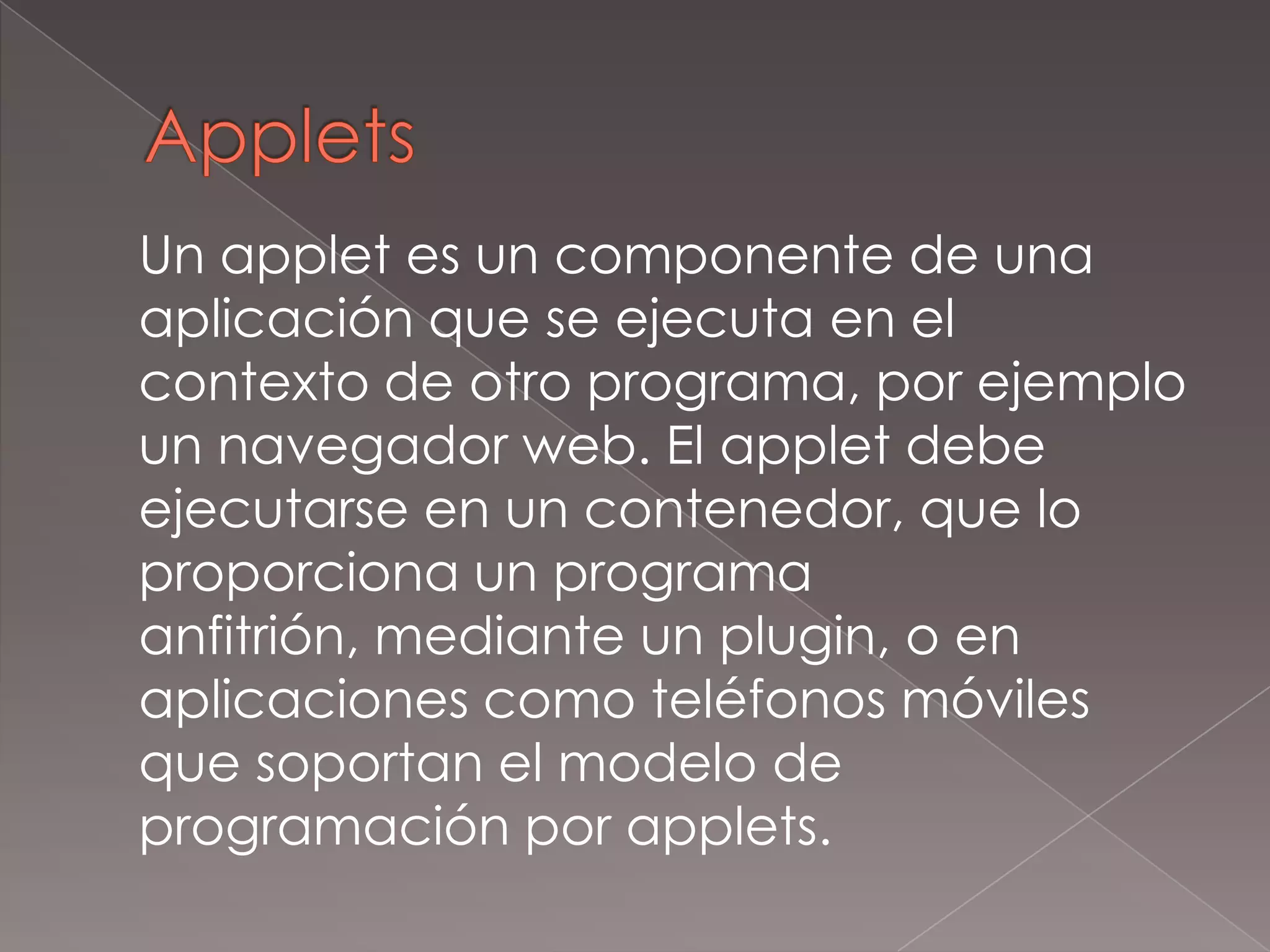 Applets	Un applet es un componente de una aplicación que se ejecuta en el contexto de otro programa, por ejemplo un navegador web. El applet debe ejecutarse en un contenedor, que lo proporciona un programa anfitrión, mediante un plugin, o en aplicaciones como teléfonos móviles que soportan el modelo de programación por applets.