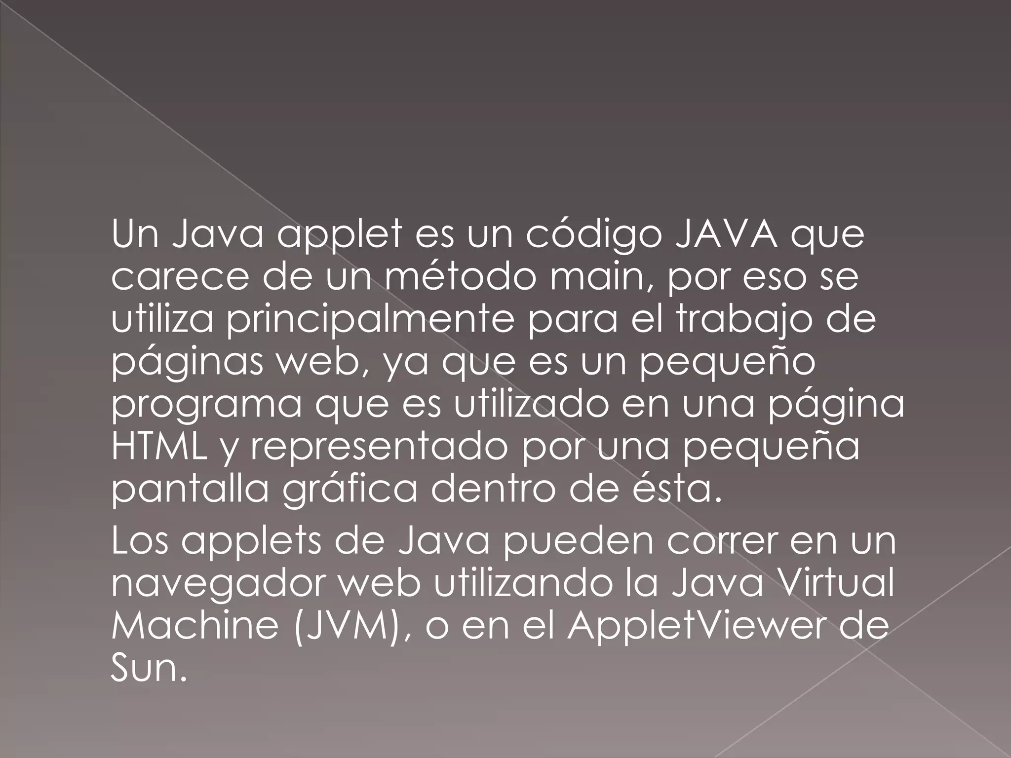 	Un Java applet es un código JAVA que carece de un método main, por eso se utiliza principalmente para el trabajo de páginas web, ya que es un pequeño programa que es utilizado en una página HTML y representado por una pequeña pantalla gráfica dentro de ésta.	Los applets de Java pueden correr en un navegador web utilizando la Java Virtual Machine (JVM), o en el AppletViewer de Sun.