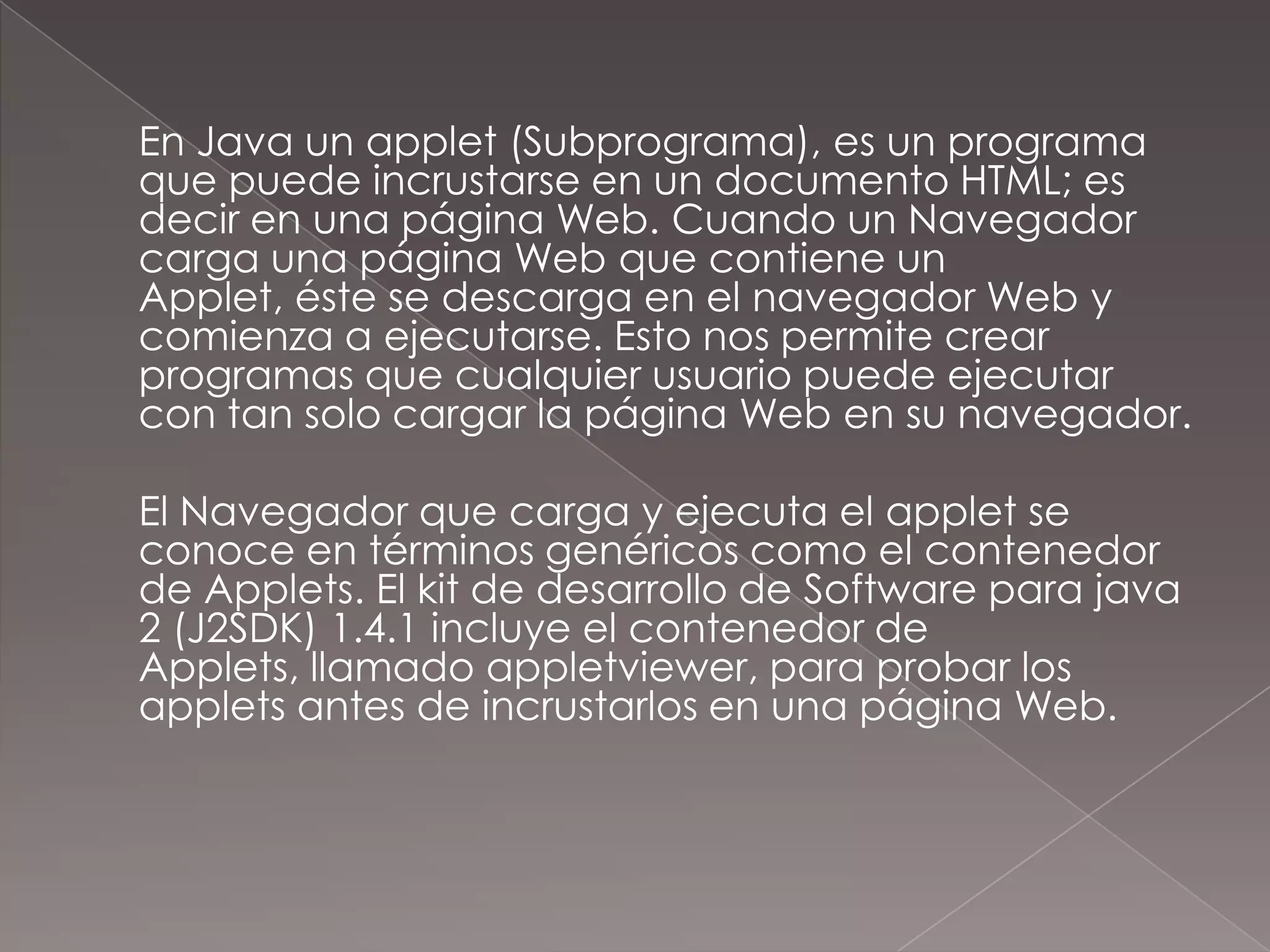 	En Java un applet (Subprograma), es un programa que puede incrustarse en un documento HTML; es decir en una página Web. Cuando un Navegador carga una página Web que contiene un Applet, éste se descarga en el navegador Web y comienza a ejecutarse. Esto nos permite crear programas que cualquier usuario puede ejecutar con tan solo cargar la página Web en su navegador.	El Navegador que carga y ejecuta el applet se conoce en términos genéricos como el contenedor de Applets. El kit de desarrollo de Software para java 2 (J2SDK) 1.4.1 incluye el contenedor de Applets, llamado appletviewer, para probar los applets antes de incrustarlos en una página Web.