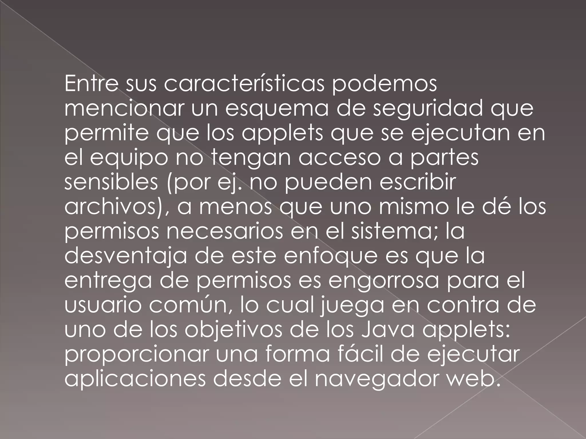 	Entre sus características podemos mencionar un esquema de seguridad que permite que los applets que se ejecutan en el equipo no tengan acceso a partes sensibles (por ej. no pueden escribir archivos), a menos que uno mismo le dé los permisos necesarios en el sistema; la desventaja de este enfoque es que la entrega de permisos es engorrosa para el usuario común, lo cual juega en contra de uno de los objetivos de los Java applets: proporcionar una forma fácil de ejecutar aplicaciones desde el navegador web.