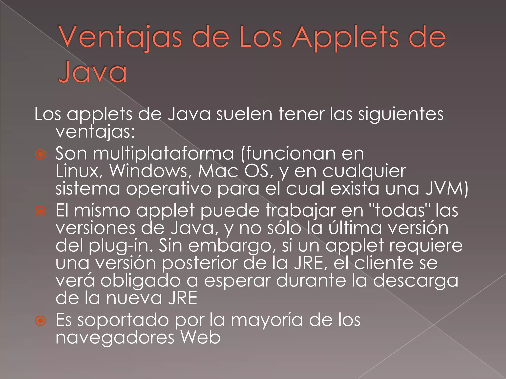 Ventajas de Los Applets de JavaLos applets de Java suelen tener las siguientes ventajas:Son multiplataforma (funcionan en Linux, Windows, Mac OS, y en cualquier sistema operativo para el cual exista una JVM)El mismo applet puede trabajar en "todas" las versiones de Java, y no sólo la última versión del plug-in. Sin embargo, si un applet requiere una versión posterior de la JRE, el cliente se verá obligado a esperar durante la descarga de la nueva JREEs soportado por la mayoría de los navegadores Web