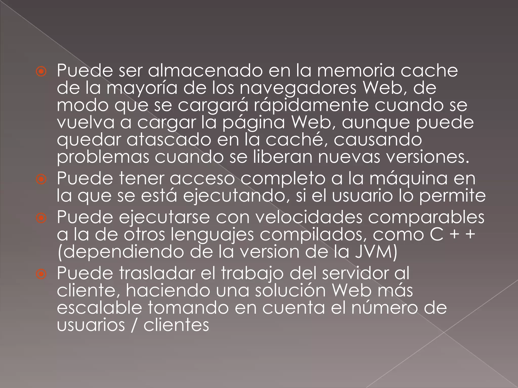 Puede ser almacenado en la memoria cache de la mayoría de los navegadores Web, de modo que se cargará rápidamente cuando se vuelva a cargar la página Web, aunque puede quedar atascado en la caché, causando problemas cuando se liberan nuevas versiones.Puede tener acceso completo a la máquina en la que se está ejecutando, si el usuario lo permitePuede ejecutarse con velocidades comparables a la de otros lenguajes compilados, como C + + (dependiendo de la version de la JVM)Puede trasladar el trabajo del servidor al cliente, haciendo una solución Web más escalable tomando en cuenta el número de usuarios / clientes