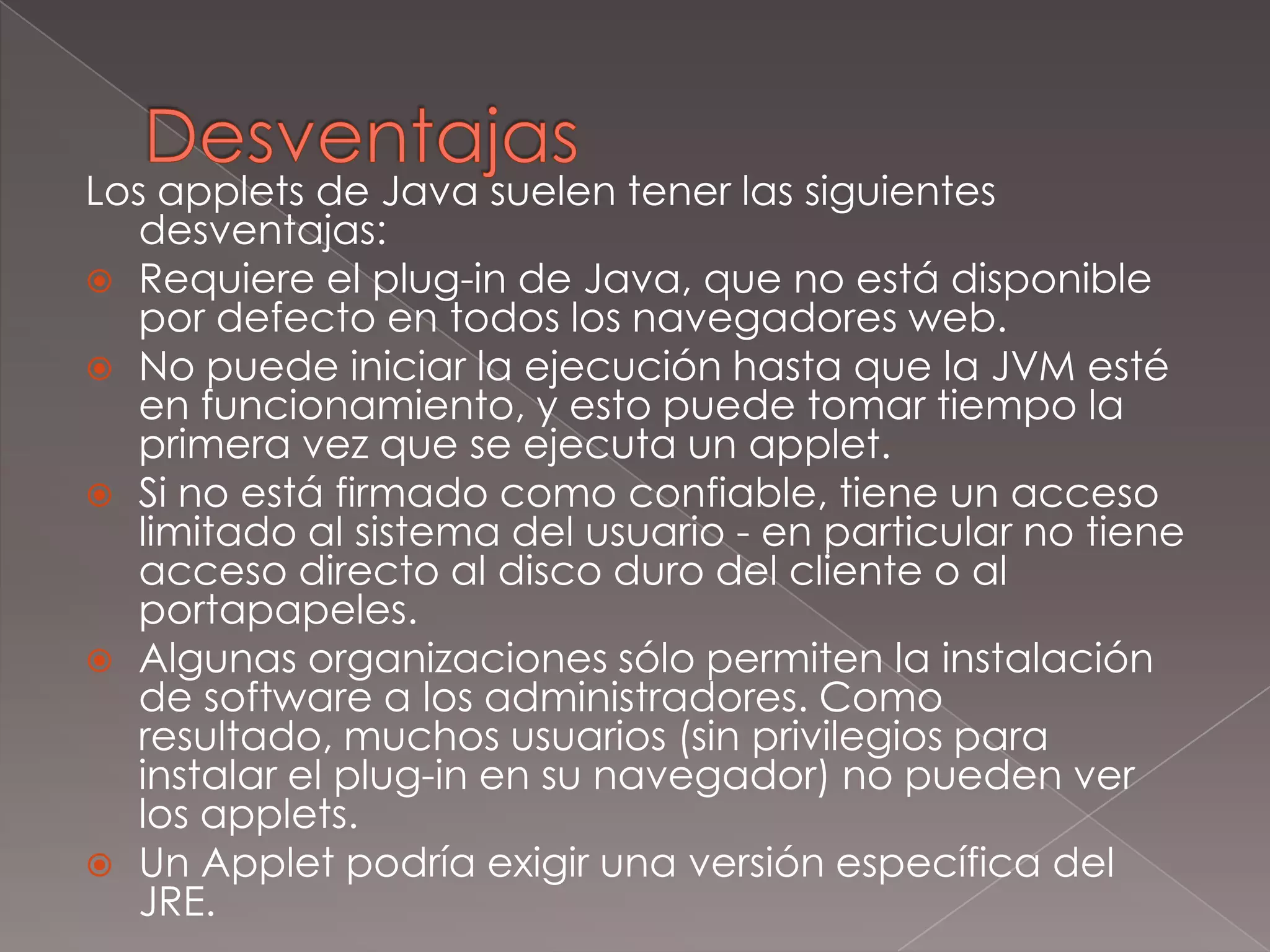 DesventajasLos applets de Java suelen tener las siguientes desventajas:Requiere el plug-in de Java, que no está disponible por defecto en todos los navegadores web.No puede iniciar la ejecución hasta que la JVM esté en funcionamiento, y esto puede tomar tiempo la primera vez que se ejecuta un applet.Si no está firmado como confiable, tiene un acceso limitado al sistema del usuario - en particular no tiene acceso directo al disco duro del cliente o al portapapeles.Algunas organizaciones sólo permiten la instalación de software a los administradores. Como resultado, muchos usuarios (sin privilegios para instalar el plug-in en su navegador) no pueden ver los applets.Un Applet podría exigir una versión específica del JRE.