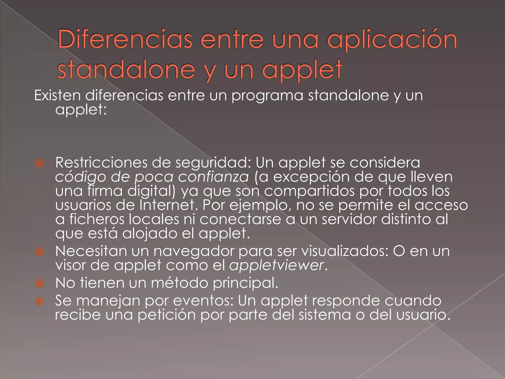 Diferencias entre una aplicación standalone y un appletExisten diferencias entre un programa standalone y un applet:Restricciones de seguridad: Un applet se considera código de poca confianza(a excepción de que lleven una firma digital) ya que son compartidos por todos los usuarios de Internet. Por ejemplo, no se permite el acceso a ficheros locales ni conectarse a un servidor distinto al que está alojado el applet.Necesitan un navegador para ser visualizados: O en un visor de applet como el appletviewer.No tienen un método principal.Se manejan por eventos: Un applet responde cuando recibe una petición por parte del sistema o del usuario.