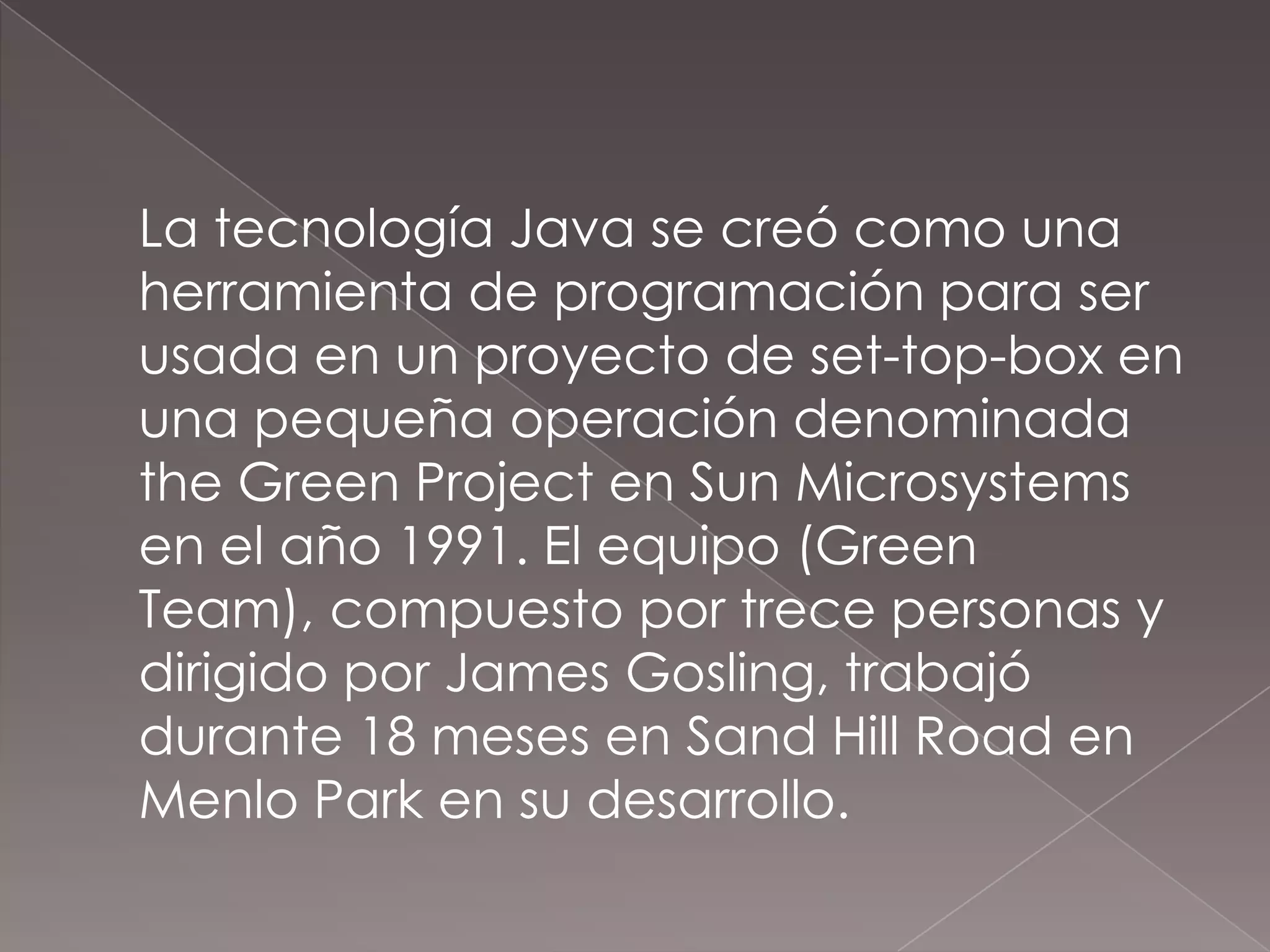 	La tecnología Java se creó como una herramienta de programación para ser usada en un proyecto de set-top-box en una pequeña operación denominada the Green Project en Sun Microsystems en el año 1991. El equipo (Green Team), compuesto por trece personas y dirigido por James Gosling, trabajó durante 18 meses en Sand Hill Road en Menlo Park en su desarrollo.