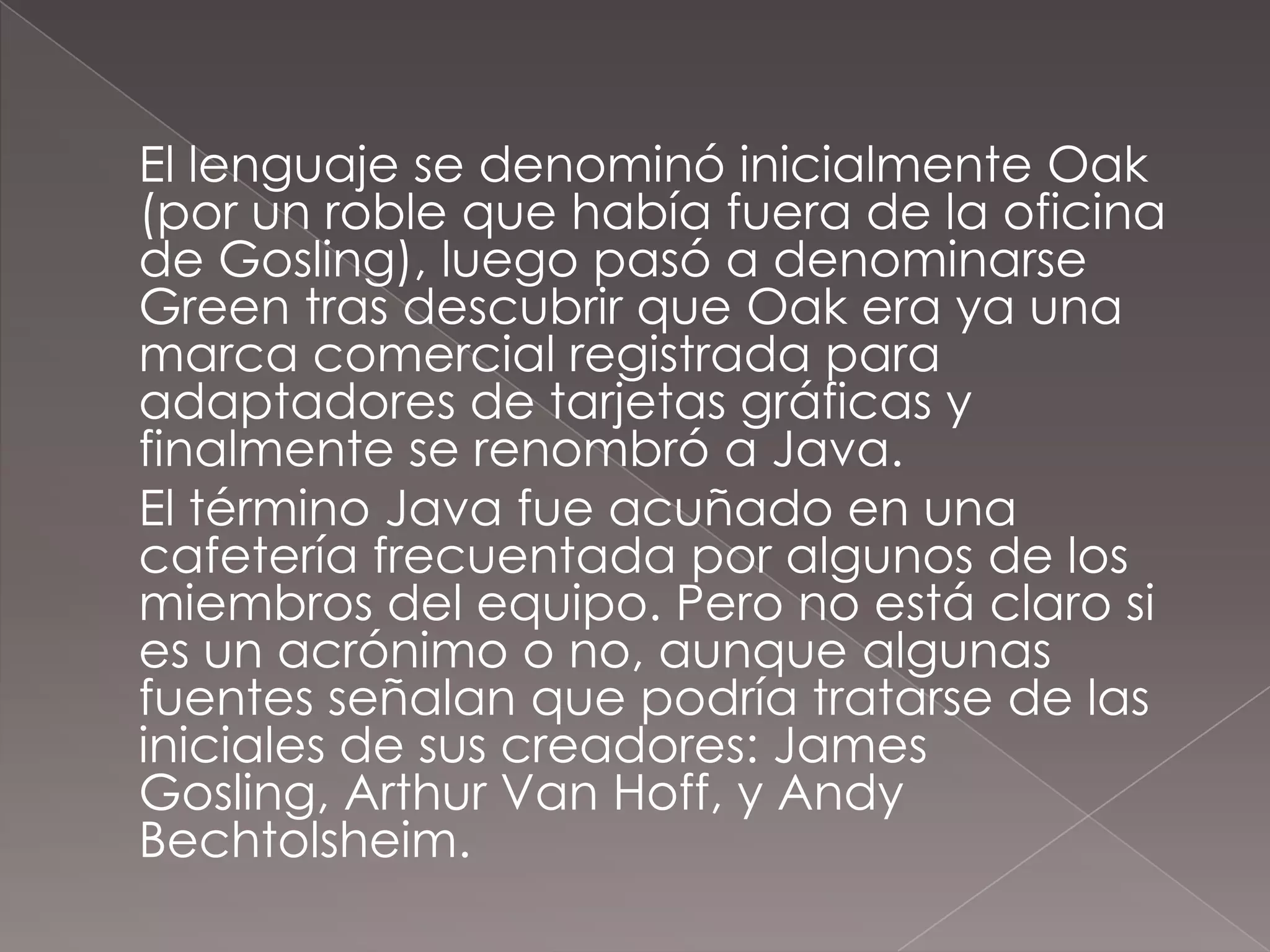	El lenguaje se denominó inicialmente Oak (por un roble que había fuera de la oficina de Gosling), luego pasó a denominarse Green tras descubrir que Oak era ya una marca comercial registrada para adaptadores de tarjetas gráficas y finalmente se renombró a Java.	El término Java fue acuñado en una cafetería frecuentada por algunos de los miembros del equipo. Pero no está claro si es un acrónimo o no, aunque algunas fuentes señalan que podría tratarse de las iniciales de sus creadores: James Gosling, Arthur Van Hoff, y Andy Bechtolsheim. 