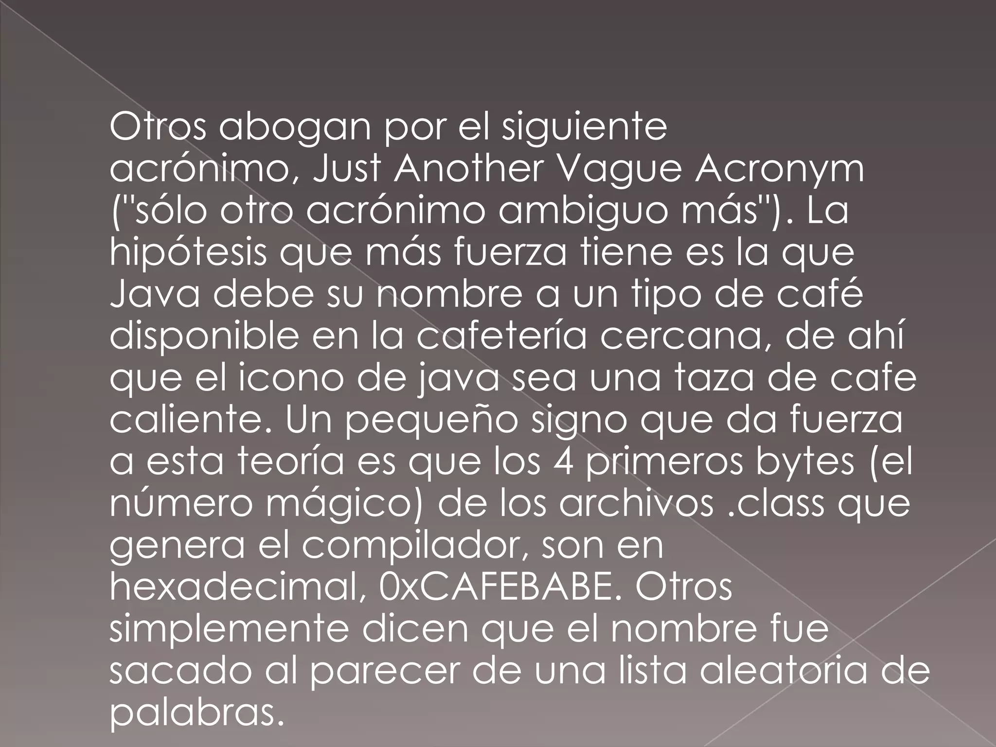 	Otros abogan por el siguiente acrónimo, JustAnother Vague Acronym ("sólo otro acrónimo ambiguo más"). La hipótesis que más fuerza tiene es la que Java debe su nombre a un tipo de café disponible en la cafetería cercana, de ahí que el icono de java sea una taza de cafe caliente. Un pequeño signo que da fuerza a esta teoría es que los 4 primeros bytes (el número mágico) de los archivos .class que genera el compilador, son en hexadecimal, 0xCAFEBABE. Otros simplemente dicen que el nombre fue sacado al parecer de una lista aleatoria de palabras.