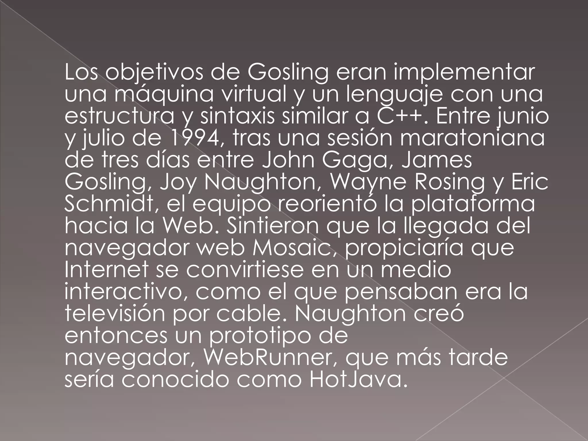 	Los objetivos de Gosling eran implementar una máquina virtual y un lenguaje con una estructura y sintaxis similar a C++. Entre junio y julio de 1994, tras una sesión maratoniana de tres días entre John Gaga, James Gosling, JoyNaughton, Wayne Rosing y Eric Schmidt, el equipo reorientó la plataforma hacia la Web. Sintieron que la llegada del navegador web Mosaic, propiciaría que Internet se convirtiese en un medio interactivo, como el que pensaban era la televisión por cable. Naughton creó entonces un prototipo de navegador, WebRunner, que más tarde sería conocido como HotJava.