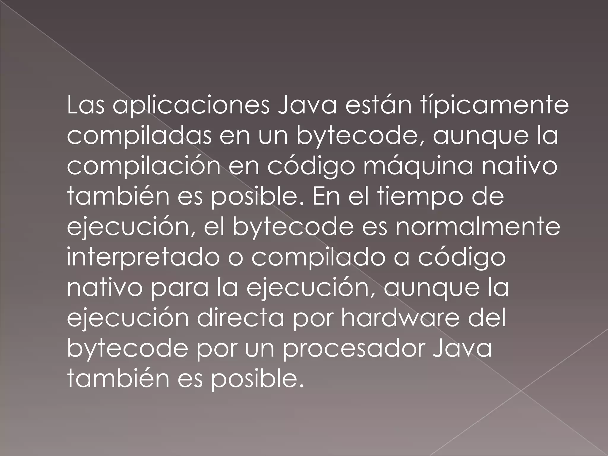 	Las aplicaciones Java están típicamente compiladas en un bytecode, aunque la compilación en código máquina nativo también es posible. En el tiempo de ejecución, el bytecode es normalmente interpretado o compilado a código nativo para la ejecución, aunque la ejecución directa por hardware del bytecode por un procesador Java también es posible.