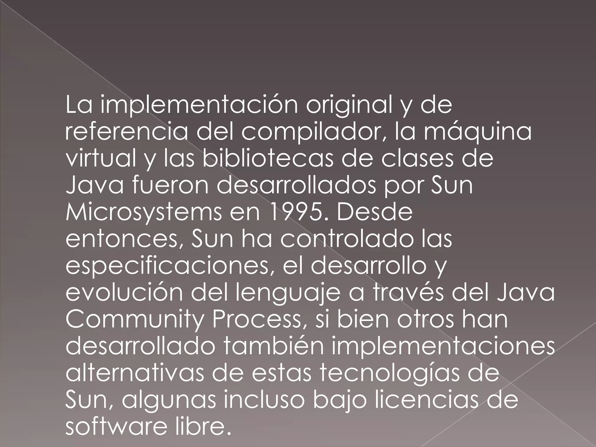 	La implementación original y de referencia del compilador, la máquina virtual y las bibliotecas de clases de Java fueron desarrollados por Sun Microsystems en 1995. Desde entonces, Sun ha controlado las especificaciones, el desarrollo y evolución del lenguaje a través del Java CommunityProcess, si bien otros han desarrollado también implementaciones alternativas de estas tecnologías de Sun, algunas incluso bajo licencias de software libre.