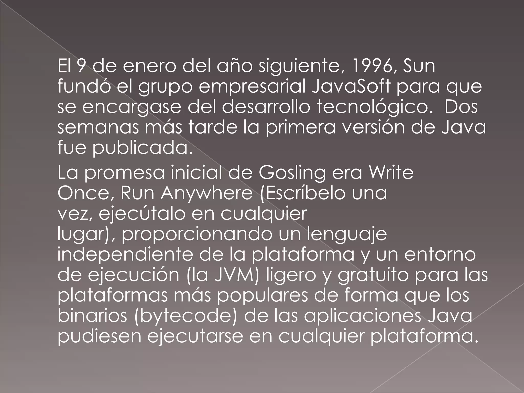 	El 9 de enero del año siguiente, 1996, Sun fundó el grupo empresarial JavaSoft para que se encargase del desarrollo tecnológico.  Dos semanas más tarde la primera versión de Java fue publicada.	La promesa inicial de Gosling era Write Once, RunAnywhere (Escríbelo una vez, ejecútalo en cualquier lugar), proporcionando un lenguaje independiente de la plataforma y un entorno de ejecución (la JVM) ligero y gratuito para las plataformas más populares de forma que los binarios (bytecode) de las aplicaciones Java pudiesen ejecutarse en cualquier plataforma.