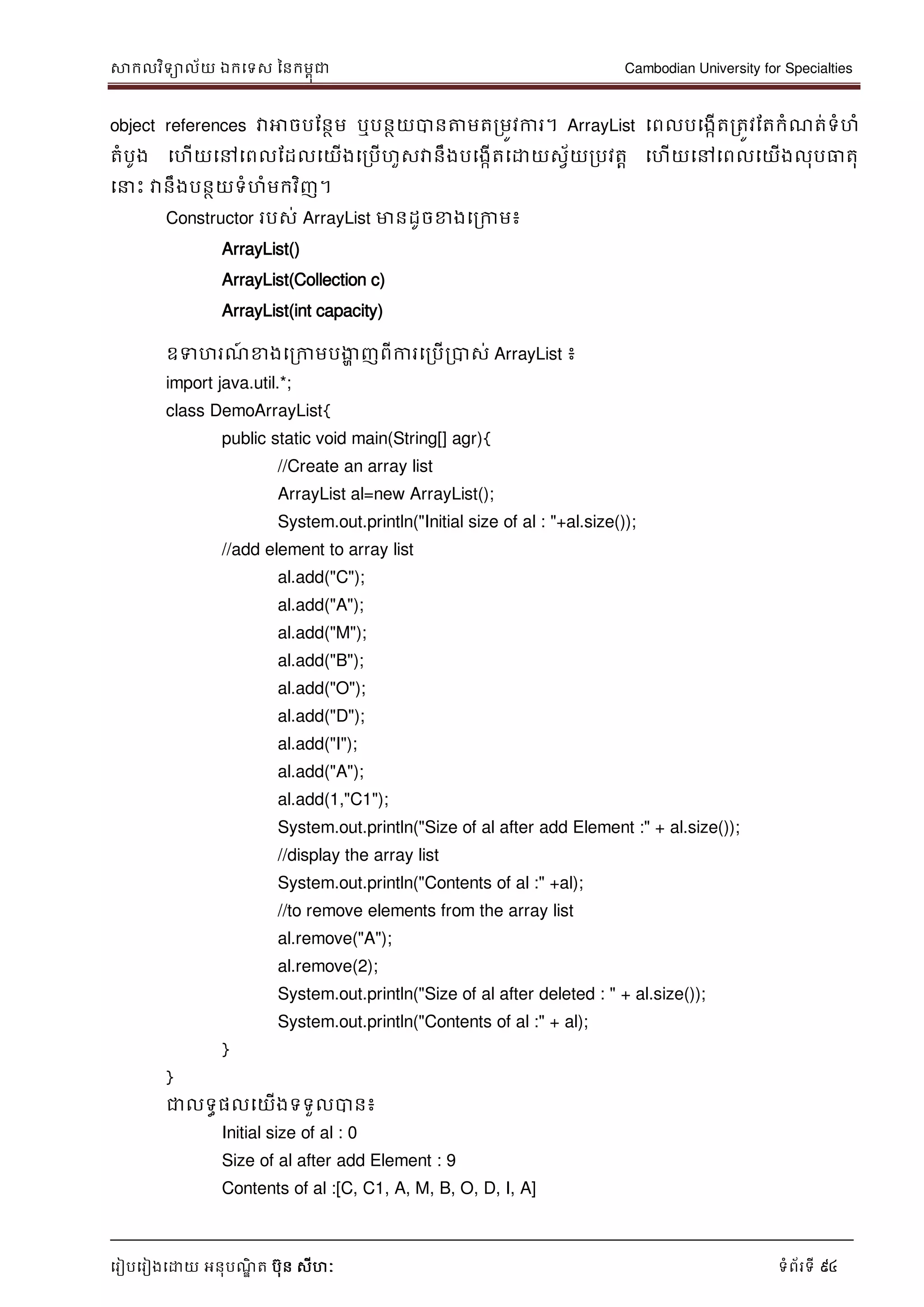 សាកលវិទាល័យ ឯកទទស ននកមពុជា Cambodian University for Specialties
ទរៀបទរៀងទោយ អនុបណ្ឌិ ត បុន សីហៈ ទំព័រទី 94
object references វាអាចបដនថម ឬបនថយបានត្តមតរមូវការ។ ArrayList ទពលបទងកើតរតូវដតកំណ្ត់ទំហំ
តំបូង ទហើយទៅទពលដដលទយើងទរបើហួសវានឹងបទងកើតទោយសវ័យរបវតា ទហើយទៅទពលទយើងលុបធាតុ
ទ េះ វានឹងបនថយទំហំមកវិញ។
Constructor របស់ ArrayList មានដូចខាងទរកាម៖
ArrayList()
ArrayList(Collection c)
ArrayList(int capacity)
ឧទហរណ្៍ ខាងទរកាមបងាា ញពីការទរបើរបាស់ ArrayList ៖
import java.util.*;
class DemoArrayList{
public static void main(String[] agr){
//Create an array list
ArrayList al=new ArrayList();
System.out.println("Initial size of al : "+al.size());
//add element to array list
al.add("C");
al.add("A");
al.add("M");
al.add("B");
al.add("O");
al.add("D");
al.add("I");
al.add("A");
al.add(1,"C1");
System.out.println("Size of al after add Element :" + al.size());
//display the array list
System.out.println("Contents of al :" +al);
//to remove elements from the array list
al.remove("A");
al.remove(2);
System.out.println("Size of al after deleted : " + al.size());
System.out.println("Contents of al :" + al);
}
}
ជាលទធផលទយើងទទួលបាន៖
Initial size of al : 0
Size of al after add Element : 9
Contents of al :[C, C1, A, M, B, O, D, I, A]
 