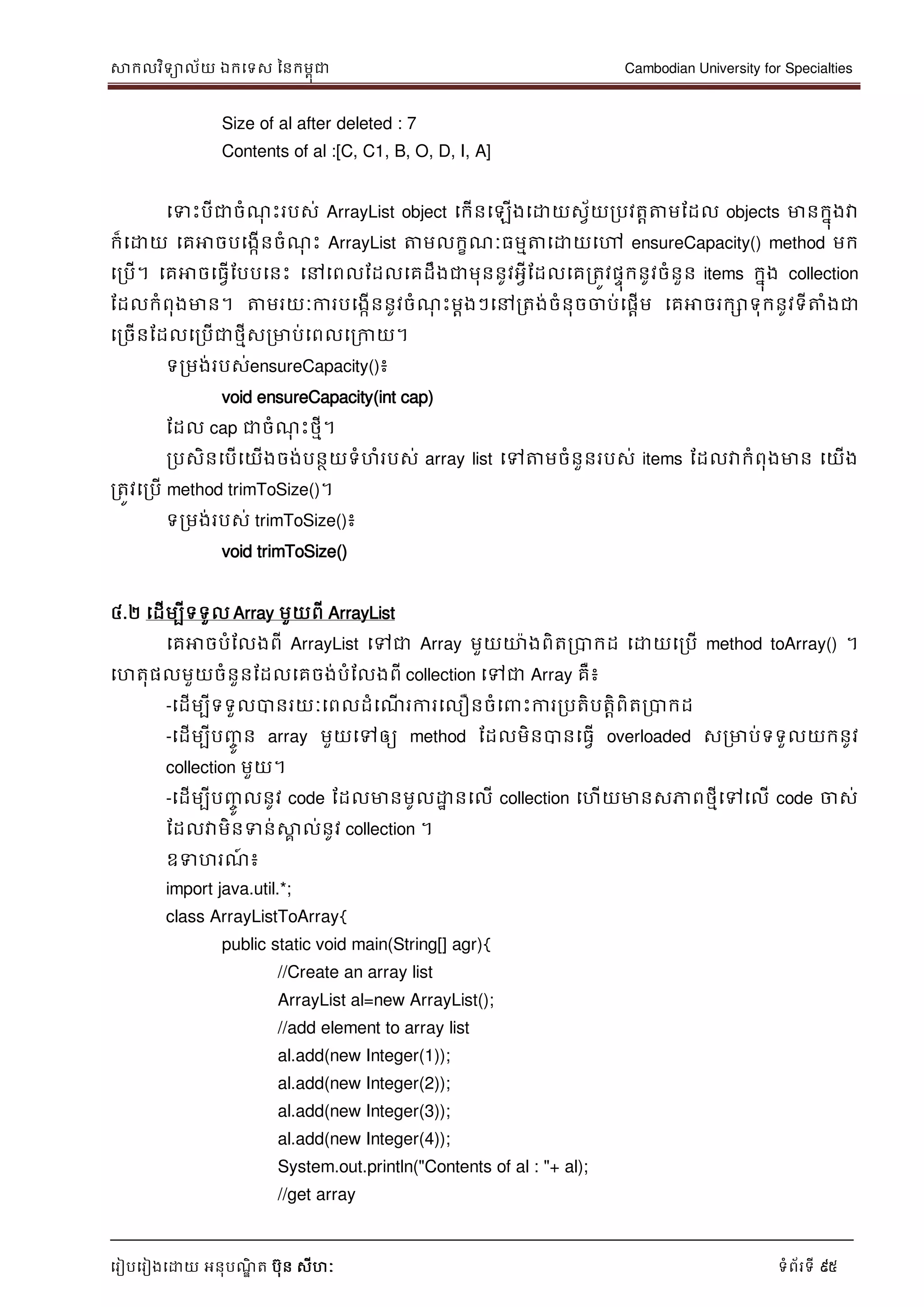 សាកលវិទាល័យ ឯកទទស ននកមពុជា Cambodian University for Specialties
ទរៀបទរៀងទោយ អនុបណ្ឌិ ត បុន សីហៈ ទំព័រទី 95
Size of al after deleted : 7
Contents of al :[C, C1, B, O, D, I, A]
ទទេះបីជាចំណ្ុ េះរបស់ ArrayList object ទកើនទឡើងទោយសវ័យរបវតាត្តមដដល objects មានកនុងវា
ក៏ទោយ ទគអាចបទងកើនចំណ្ុ េះ ArrayList ត្តមលកខណ្ៈធមមត្តទោយទៅ ensureCapacity() method មក
ទរបើ។ ទគអាចទធវើដបបទនេះ ទៅទពលដដលទគដឹងជាមុននូវអវីដដលទគរតូវផេុកនូវចំនួន items កនុង collection
ដដលកំពុងមាន។ ត្តមរយៈការបទងកើននូវចំណ្ុ េះមាងៗទៅរតង់ចំនុចចាប់ទផាើម ទគអាចរកោទុកនូវទីត្តំងជា
ទរចើនដដលទរបើជាថមីសរមាប់ទពលទរកាយ។
ទរមង់របស់ensureCapacity()៖
void ensureCapacity(int cap)
ដដល cap ជាចំណ្ុ េះថមី។
របសិនទបើទយើងចង់បនថយទំហំរបស់ array list ទៅត្តមចំនួនរបស់ items ដដលវាកំពុងមាន ទយើង
រតូវទរបើ method trimToSize()។
ទរមង់របស់ trimToSize()៖
void trimToSize()
៤.២ ទដើមបីទទួល Array មួយពី ArrayList
ទគអាចបំដលងពី ArrayList ទៅជា Array មួយោងពិតរបាកដ ទោយទរបើ method toArray() ។
ទហតុផលមួយចំនួនដដលទគចង់បំដលងពី collection ទៅជា Array គឺ៖
-ទដើមបីទទួលបានរយៈទពលដំទណ្ើ រការទលឿនចំទ េះការរបតិបតាិពិតរបាកដ
-ទដើមបីបញ្ចូ ន array មួយទៅឲ្យ method ដដលមិនបានទធវើ overloaded សរមាប់ទទួលយកនូវ
collection មួយ។
-ទដើមបីបញ្ចូ លនូវ code ដដលមានមូលោា នទលើ collection ទហើយមានសភាពថមីទៅទលើ code ចាស់
ដដលវាមិនទន់សាគ ល់នូវ collection ។
ឧទហរណ្៍ ៖
import java.util.*;
class ArrayListToArray{
public static void main(String[] agr){
//Create an array list
ArrayList al=new ArrayList();
//add element to array list
al.add(new Integer(1));
al.add(new Integer(2));
al.add(new Integer(3));
al.add(new Integer(4));
System.out.println("Contents of al : "+ al);
//get array
 