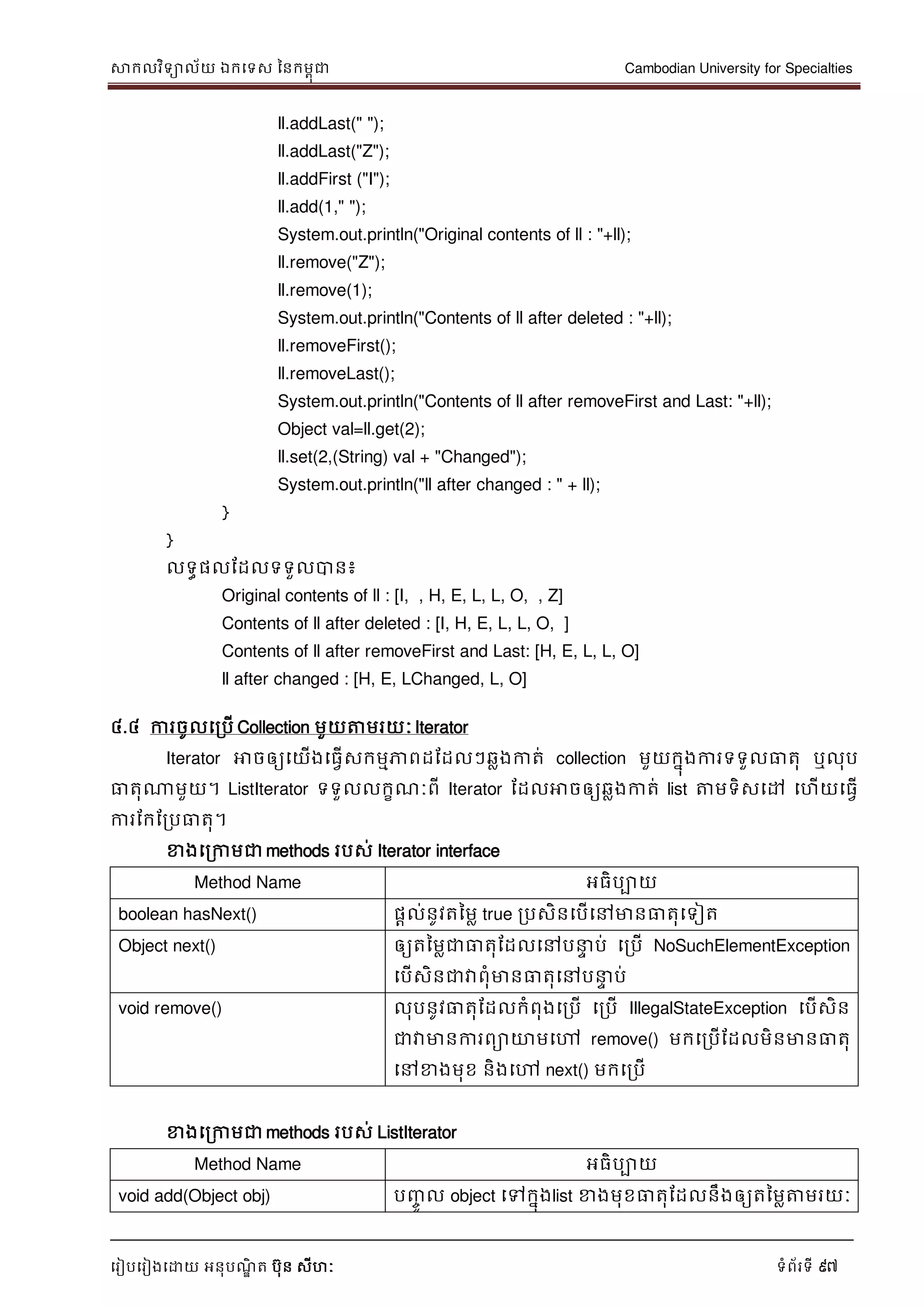 សាកលវិទាល័យ ឯកទទស ននកមពុជា Cambodian University for Specialties
ទរៀបទរៀងទោយ អនុបណ្ឌិ ត បុន សីហៈ ទំព័រទី 97
ll.addLast(" ");
ll.addLast("Z");
ll.addFirst ("I");
ll.add(1," ");
System.out.println("Original contents of ll : "+ll);
ll.remove("Z");
ll.remove(1);
System.out.println("Contents of ll after deleted : "+ll);
ll.removeFirst();
ll.removeLast();
System.out.println("Contents of ll after removeFirst and Last: "+ll);
Object val=ll.get(2);
ll.set(2,(String) val + "Changed");
System.out.println("ll after changed : " + ll);
}
}
លទធផលដដលទទួលបាន៖
Original contents of ll : [I, , H, E, L, L, O, , Z]
Contents of ll after deleted : [I, H, E, L, L, O, ]
Contents of ll after removeFirst and Last: [H, E, L, L, O]
ll after changed : [H, E, LChanged, L, O]
៤.៤ ការចូលទរបើ Collection មួយត្តមរយៈ Iterator
Iterator អាចឲ្យទយើងទធវើសកមមភាពដដដលៗឆលងកាត់ collection មួយកនុងការទទួលធាតុ ឬលុប
ធាតុណាមួយ។ ListIterator ទទួលលកខណ្ៈពី Iterator ដដលអាចឲ្យឆលងកាត់ list ត្តមទិសទៅ ទហើយទធវើ
ការដកដរបធាតុ។
ខាងទរកាមជា methods របស់ Iterator interface
Method Name អធិបាយ
boolean hasNext() ផាល់នូវតនមល true របសិនទបើទៅមានធាតុទទៀត
Object next() ឲ្យតនមលជាធាតុដដលទៅប េ ប់ ទរបើ NoSuchElementException
ទបើសិនជាវាពុំមានធាតុទៅប េ ប់
void remove() លុបនូវធាតុដដលកំពុងទរបើ ទរបើ IllegalStateException ទបើសិន
ជាវាមានការពាោមទៅ remove() មកទរបើដដលមិនមានធាតុ
ទៅខាងមុខ និងទៅ next() មកទរបើ
ខាងទរកាមជា methods របស់ ListIterator
Method Name អធិបាយ
void add(Object obj) បញ្ចូ ល object ទៅកនុងlist ខាងមុខធាតុដដលនឹងឲ្យតនមលត្តមរយៈ
 