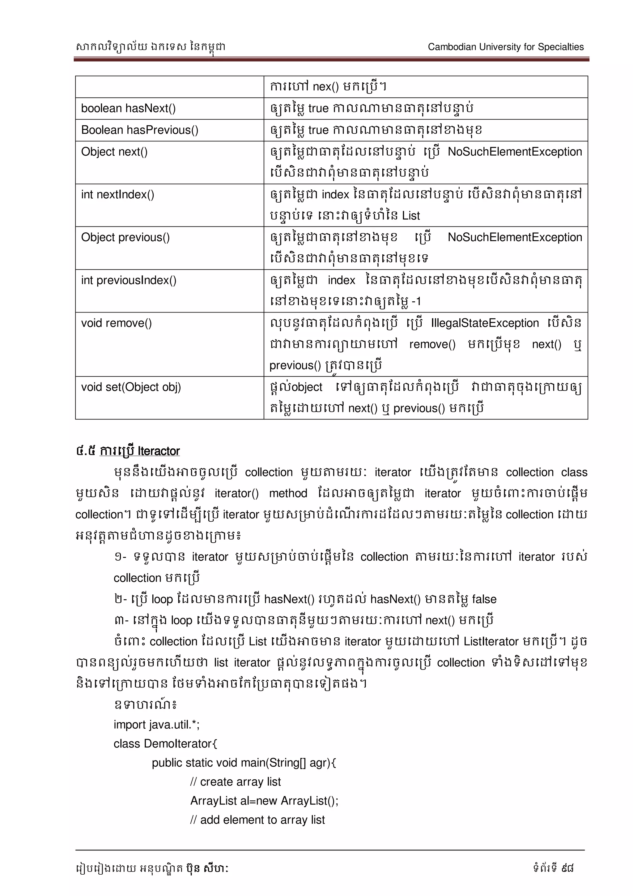 សាកលវិទាល័យ ឯកទទស ននកមពុជា Cambodian University for Specialties
ទរៀបទរៀងទោយ អនុបណ្ឌិ ត បុន សីហៈ ទំព័រទី 98
ការទៅ nex() មកទរបើ។
boolean hasNext() ឲ្យតនមល true កាលណាមានធាតុទៅប េ ប់
Boolean hasPrevious() ឲ្យតនមល true កាលណាមានធាតុទៅខាងមុខ
Object next() ឲ្យតនមលជាធាតុដដលទៅប េ ប់ ទរបើ NoSuchElementException
ទបើសិនជាវាពុំមានធាតុទៅប េ ប់
int nextIndex() ឲ្យតនមលជា index ននធាតុដដលទៅប េ ប់ ទបើសិនវាពុំមានធាតុទៅ
ប េ ប់ទទ ទ េះវាឲ្យទំហំនន List
Object previous() ឲ្យតនមលជាធាតុទៅខាងមុខ ទរបើ NoSuchElementException
ទបើសិនជាវាពុំមានធាតុទៅមុខទទ
int previousIndex() ឲ្យតនមលជា index ននធាតុដដលទៅខាងមុខទបើសិនវាពុំមានធាតុ
ទៅខាងមុខទទទ េះវាឲ្យតនមល -1
void remove() លុបនូវធាតុដដលកំពុងទរបើ ទរបើ IllegalStateException ទបើសិន
ជាវាមានការពាោមទៅ remove() មកទរបើមុខ next() ឬ
previous() រតូវបានទរបើ
void set(Object obj) ផាល់object ទៅឲ្យធាតុដដលកំពុងទរបើ វាជាធាតុចុងទរកាយឲ្យ
តនមលទោយទៅ next() ឬ previous() មកទរបើ
៤.៥ ការទរបើ Iteractor
មុននឹងទយើងអាចចូលទរបើ collection មួយត្តមរយៈ iterator ទយើងរតូវដតមាន collection class
មួយសិន ទោយវាផាល់នូវ iterator() method ដដលអាចឲ្យតនមលជា iterator មួយចំទ េះការចាប់ទផាើម
collection។ ជាទូទៅទដើមបីទរបើ iterator មួយសរមាប់ដំទណ្ើ រការដដដលៗត្តមរយៈតនមលនន collection ទោយ
អនុវតាត្តមជំហានដូចខាងទរកាម៖
១- ទទួលបាន iterator មួយសរមាប់ចាប់ទផាើមនន collection ត្តមរយៈននការទៅ iterator របស់
collection មកទរបើ
២- ទរបើ loop ដដលមានការទរបើ hasNext() រហូតដល់ hasNext() មានតនមល false
៣- ទៅកនុង loop ទយើងទទួលបានធាតុនីមួយៗត្តមរយៈការទៅ next() មកទរបើ
ចំទ េះ collection ដដលទរបើ List ទយើងអាចមាន iterator មួយទោយទៅ ListIterator មកទរបើ។ ដូច
បានពនយល់រួចមកទហើយថា list iterator ផាល់នូវលទធភាពកនុងការចូលទរបើ collection ទំងទិសទៅទៅមុខ
និងទៅទរកាយបាន ដថមទំងអាចដកដរបធាតុបានទទៀតផង។
ឧទហរណ្៍ ៖
import java.util.*;
class DemoIterator{
public static void main(String[] agr){
// create array list
ArrayList al=new ArrayList();
// add element to array list
 