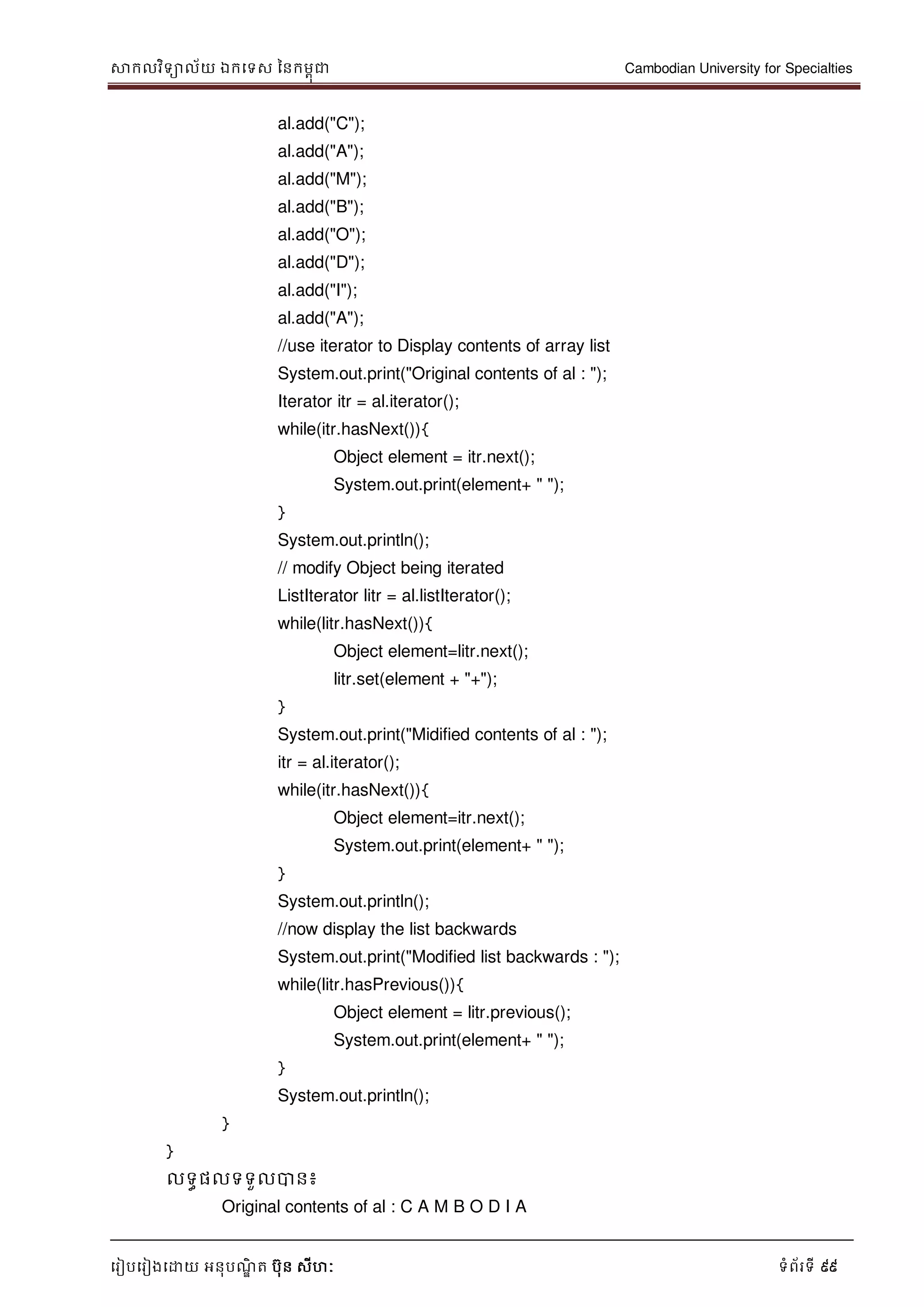 សាកលវិទាល័យ ឯកទទស ននកមពុជា Cambodian University for Specialties
ទរៀបទរៀងទោយ អនុបណ្ឌិ ត បុន សីហៈ ទំព័រទី 99
al.add("C");
al.add("A");
al.add("M");
al.add("B");
al.add("O");
al.add("D");
al.add("I");
al.add("A");
//use iterator to Display contents of array list
System.out.print("Original contents of al : ");
Iterator itr = al.iterator();
while(itr.hasNext()){
Object element = itr.next();
System.out.print(element+ " ");
}
System.out.println();
// modify Object being iterated
ListIterator litr = al.listIterator();
while(litr.hasNext()){
Object element=litr.next();
litr.set(element + "+");
}
System.out.print("Midified contents of al : ");
itr = al.iterator();
while(itr.hasNext()){
Object element=itr.next();
System.out.print(element+ " ");
}
System.out.println();
//now display the list backwards
System.out.print("Modified list backwards : ");
while(litr.hasPrevious()){
Object element = litr.previous();
System.out.print(element+ " ");
}
System.out.println();
}
}
លទធផលទទួលបាន៖
Original contents of al : C A M B O D I A
 