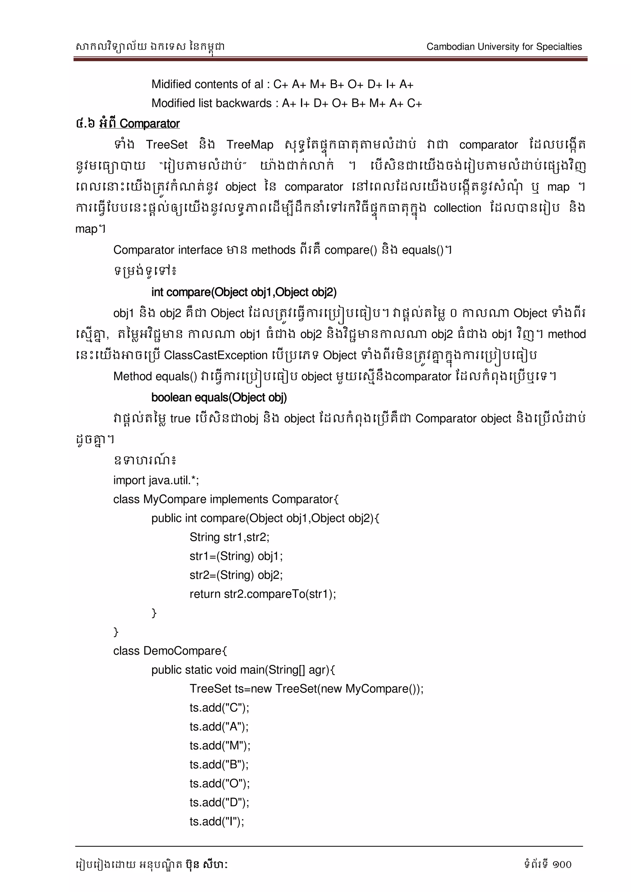 សាកលវិទាល័យ ឯកទទស ននកមពុជា Cambodian University for Specialties
ទរៀបទរៀងទោយ អនុបណ្ឌិ ត បុន សីហៈ ទំព័រទី 100
Midified contents of al : C+ A+ M+ B+ O+ D+ I+ A+
Modified list backwards : A+ I+ D+ O+ B+ M+ A+ C+
៤.៦ អំពី Comparator
ទំង TreeSet និង TreeMap សុទធដតផេុកធាតុត្តមលំោប់ វាជា comparator ដដលបទងកើត
នូវមទធាបាយ “ទរៀបត្តមលំោប់” ោងជាក់លាក់ ។ ទបើសិនជាទយើងចង់ទរៀបត្តមលំោប់ទផសងវិញ
ទពលទ េះទយើងរតូវកំណ្ត់នូវ object នន comparator ទៅទពលដដលទយើងបទងកើតនូវសំណ្ុំ ឬ map ។
ការទធវើដបបទនេះផាល់ឲ្យទយើងនូវលទធភាពទដើមបីដឹក ំទៅរកវិធីផេុកធាតុកនុង collection ដដលបានទរៀប និង
map។
Comparator interface មាន methods ពីរគឺ compare() និង equals()។
ទរមង់ទូទៅ៖
int compare(Object obj1,Object obj2)
obj1 និង obj2 គឺជា Object ដដលរតូវទធវើការទរបៀបទធៀប។ វាផាល់តនមល ០ កាលណា Object ទំងពីរ
ទសមើគ្នន , តនមលអវិជាមាន កាលណា obj1 ធំជាង obj2 និងវិជាមានកាលណា obj2 ធំជាង obj1 វិញ។ method
ទនេះទយើងអាចទរបើ ClassCastException ទបើរបទភទ Object ទំងពីរមិនរតូវគ្នន កនុងការទរបៀបទធៀប
Method equals() វាទធវើការទរបៀបទធៀប object មួយទសមើនឹងcomparator ដដលកំពុងទរបើឬទទ។
boolean equals(Object obj)
វាផាល់តនមល true ទបើសិនជាobj និង object ដដលកំពុងទរបើគឺជា Comparator object និងទរបើលំោប់
ដូចគ្នន ។
ឧទហរណ្៍ ៖
import java.util.*;
class MyCompare implements Comparator{
public int compare(Object obj1,Object obj2){
String str1,str2;
str1=(String) obj1;
str2=(String) obj2;
return str2.compareTo(str1);
}
}
class DemoCompare{
public static void main(String[] agr){
TreeSet ts=new TreeSet(new MyCompare());
ts.add("C");
ts.add("A");
ts.add("M");
ts.add("B");
ts.add("O");
ts.add("D");
ts.add("I");
 