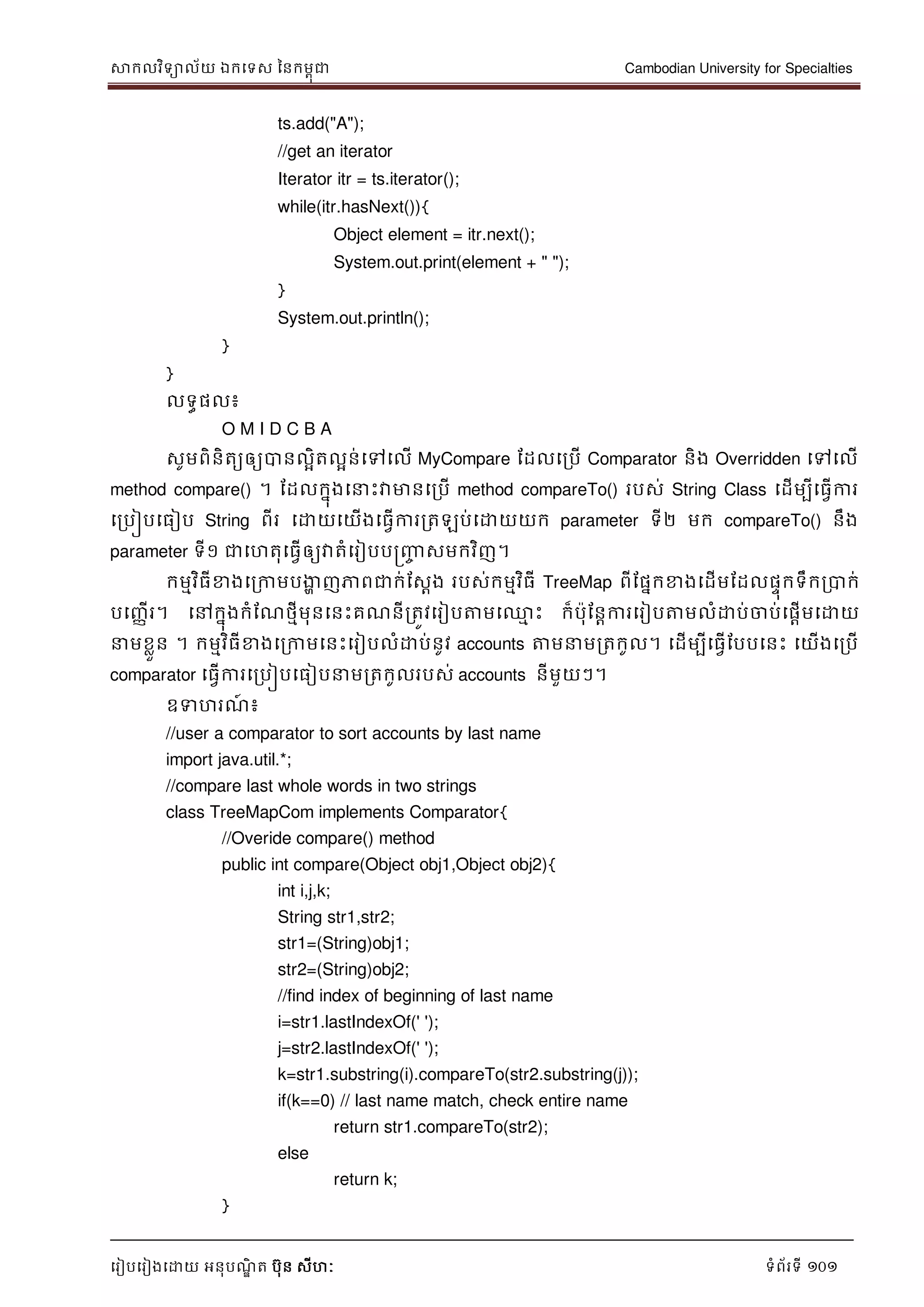 សាកលវិទាល័យ ឯកទទស ននកមពុជា Cambodian University for Specialties
ទរៀបទរៀងទោយ អនុបណ្ឌិ ត បុន សីហៈ ទំព័រទី 101
ts.add("A");
//get an iterator
Iterator itr = ts.iterator();
while(itr.hasNext()){
Object element = itr.next();
System.out.print(element + " ");
}
System.out.println();
}
}
លទធផល៖
O M I D C B A
សូមពិនិតយឲ្យបានលាិតលាន់ទៅទលើ MyCompare ដដលទរបើ Comparator និង Overridden ទៅទលើ
method compare() ។ ដដលកនុងទ េះវាមានទរបើ method compareTo() របស់ String Class ទដើមបីទធវើការ
ទរបៀបទធៀប String ពីរ ទោយទយើងទធវើការរតឡប់ទោយយក parameter ទី២ មក compareTo() នឹង
parameter ទី១ ជាទហតុទធវើឲ្យវាតំទរៀបបញ្រ្ញ្ញច សមកវិញ។
កមមវិធីខាងទរកាមបងាា ញភាពជាក់ដសែង របស់កមមវិធី TreeMap ពីដផនកខាងទដើមដដលផេុកទឹករបាក់
បទញ្ាើរ។ ទៅកនុងកំដណ្ថមីមុនទនេះគណ្នីរតូវទរៀបត្តមទ្ម េះ ក៏បុដនាការទរៀបត្តមលំោប់ចាប់ទផាើមទោយ
មខលួន ។ កមមវិធីខាងទរកាមទនេះទរៀបលំោប់នូវ accounts ត្តម មរតកូល។ ទដើមបីទធវើដបបទនេះ ទយើងទរបើ
comparator ទធវើការទរបៀបទធៀប មរតកូលរបស់ accounts នីមួយៗ។
ឧទហរណ្៍ ៖
//user a comparator to sort accounts by last name
import java.util.*;
//compare last whole words in two strings
class TreeMapCom implements Comparator{
//Overide compare() method
public int compare(Object obj1,Object obj2){
int i,j,k;
String str1,str2;
str1=(String)obj1;
str2=(String)obj2;
//find index of beginning of last name
i=str1.lastIndexOf(' ');
j=str2.lastIndexOf(' ');
k=str1.substring(i).compareTo(str2.substring(j));
if(k==0) // last name match, check entire name
return str1.compareTo(str2);
else
return k;
}
 