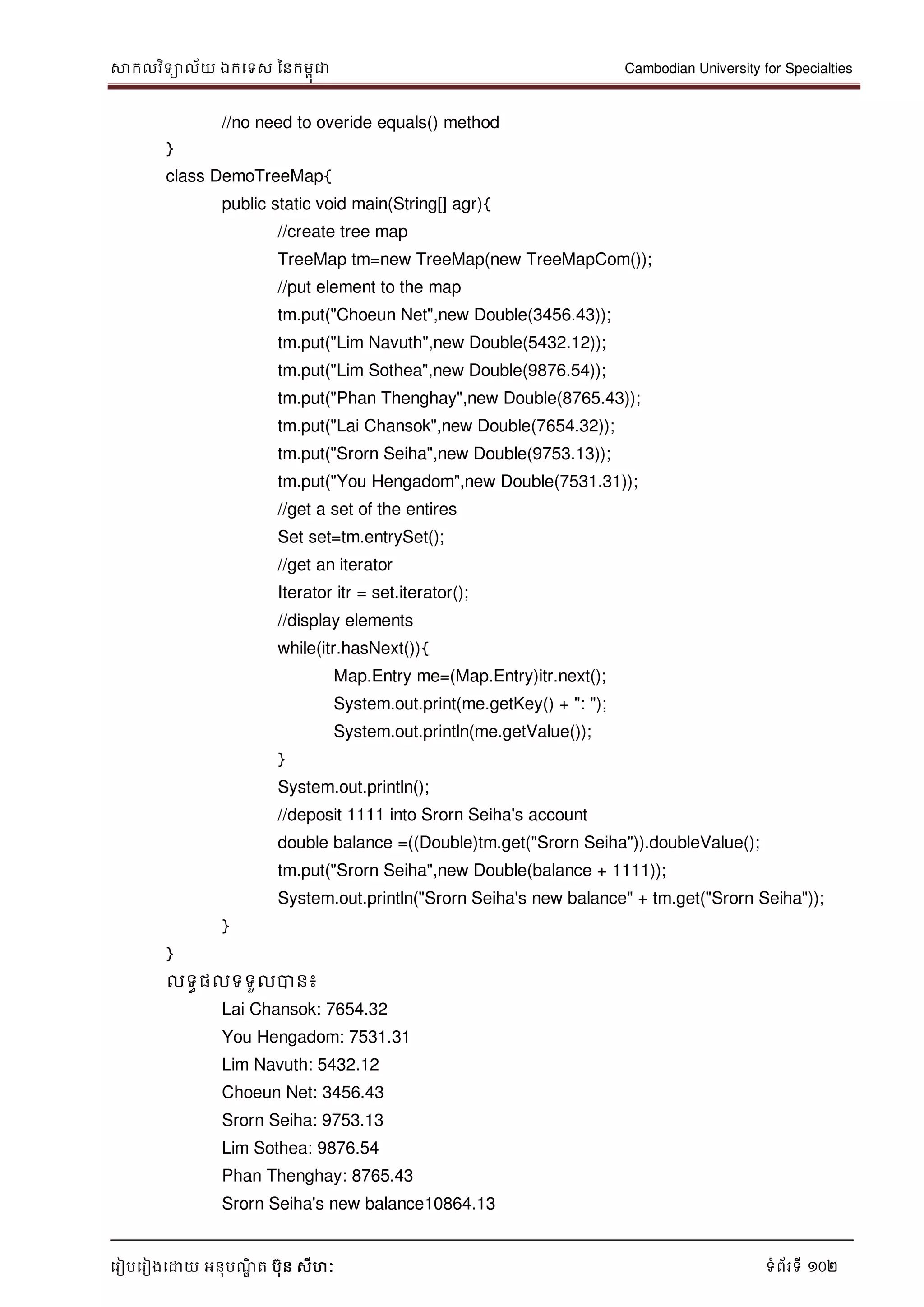 សាកលវិទាល័យ ឯកទទស ននកមពុជា Cambodian University for Specialties
ទរៀបទរៀងទោយ អនុបណ្ឌិ ត បុន សីហៈ ទំព័រទី 102
//no need to overide equals() method
}
class DemoTreeMap{
public static void main(String[] agr){
//create tree map
TreeMap tm=new TreeMap(new TreeMapCom());
//put element to the map
tm.put("Choeun Net",new Double(3456.43));
tm.put("Lim Navuth",new Double(5432.12));
tm.put("Lim Sothea",new Double(9876.54));
tm.put("Phan Thenghay",new Double(8765.43));
tm.put("Lai Chansok",new Double(7654.32));
tm.put("Srorn Seiha",new Double(9753.13));
tm.put("You Hengadom",new Double(7531.31));
//get a set of the entires
Set set=tm.entrySet();
//get an iterator
Iterator itr = set.iterator();
//display elements
while(itr.hasNext()){
Map.Entry me=(Map.Entry)itr.next();
System.out.print(me.getKey() + ": ");
System.out.println(me.getValue());
}
System.out.println();
//deposit 1111 into Srorn Seiha's account
double balance =((Double)tm.get("Srorn Seiha")).doubleValue();
tm.put("Srorn Seiha",new Double(balance + 1111));
System.out.println("Srorn Seiha's new balance" + tm.get("Srorn Seiha"));
}
}
លទធផលទទួលបាន៖
Lai Chansok: 7654.32
You Hengadom: 7531.31
Lim Navuth: 5432.12
Choeun Net: 3456.43
Srorn Seiha: 9753.13
Lim Sothea: 9876.54
Phan Thenghay: 8765.43
Srorn Seiha's new balance10864.13
 