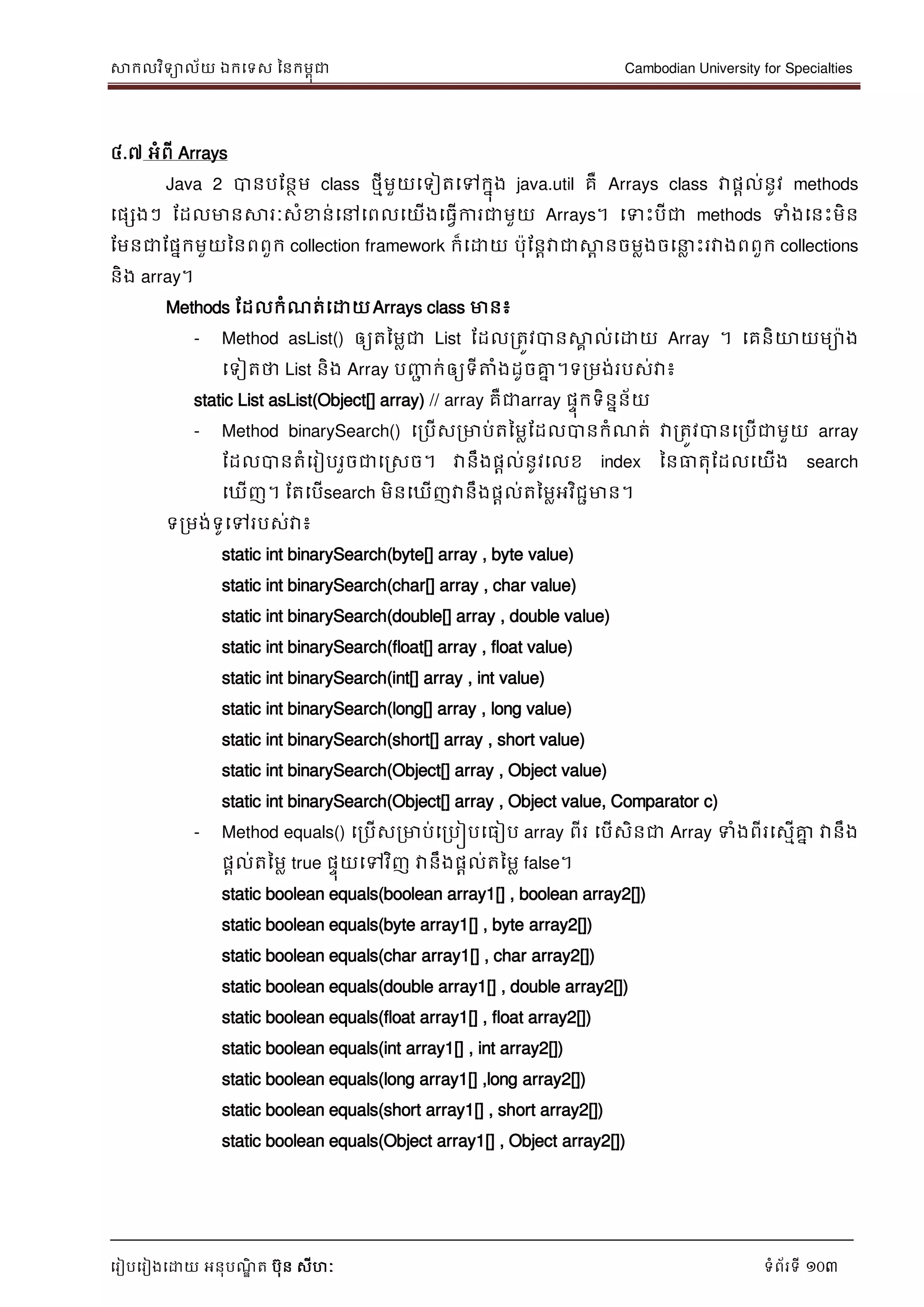 សាកលវិទាល័យ ឯកទទស ននកមពុជា Cambodian University for Specialties
ទរៀបទរៀងទោយ អនុបណ្ឌិ ត បុន សីហៈ ទំព័រទី 103
៤.៧ អំពី Arrays
Java 2 បានបដនថម class ថមីមួយទទៀតទៅកនុង java.util គឺ Arrays class វាផាល់នូវ methods
ទផសងៗ ដដលមានសារៈសំខាន់ទៅទពលទយើងទធវើការជាមួយ Arrays។ ទទេះបីជា methods ទំងទនេះមិន
ដមនជាដផនកមួយននពពួក collection framework ក៏ទោយ បុដនាវាជាសាព នចមលងចទ ល េះរវាងពពួក collections
និង array។
Methods ដដលកំណ្ត់ទោយArrays class មាន៖
- Method asList() ឲ្យតនមលជា List ដដលរតូវបានសាគ ល់ទោយ Array ។ ទគនិោយមាង
ទទៀតថា List និង Array បញ្ញា ក់ឲ្យទីត្តំងដូចគ្នន ។ទរមង់របស់វា៖
static List asList(Object[] array) // array គឺជាarray ផេុកទិននន័យ
- Method binarySearch() ទរបើសរមាប់តនមលដដលបានកំណ្ត់ វារតូវបានទរបើជាមួយ array
ដដលបានតំទរៀបរួចជាទរសច។ វានឹងផាល់នូវទលខ index ននធាតុដដលទយើង search
ទឃើញ។ ដតទបើsearch មិនទឃើញវានឹងផាល់តនមលអវិជាមាន។
ទរមង់ទូទៅរបស់វា៖
static int binarySearch(byte[] array , byte value)
static int binarySearch(char[] array , char value)
static int binarySearch(double[] array , double value)
static int binarySearch(float[] array , float value)
static int binarySearch(int[] array , int value)
static int binarySearch(long[] array , long value)
static int binarySearch(short[] array , short value)
static int binarySearch(Object[] array , Object value)
static int binarySearch(Object[] array , Object value, Comparator c)
- Method equals() ទរបើសរមាប់ទរបៀបទធៀប array ពីរ ទបើសិនជា Array ទំងពីរទសមើគ្នន វានឹង
ផែល់តនមល true ផេុយទៅវិញ វានឹងផែល់តនមល false។
static boolean equals(boolean array1[] , boolean array2[])
static boolean equals(byte array1[] , byte array2[])
static boolean equals(char array1[] , char array2[])
static boolean equals(double array1[] , double array2[])
static boolean equals(float array1[] , float array2[])
static boolean equals(int array1[] , int array2[])
static boolean equals(long array1[] ,long array2[])
static boolean equals(short array1[] , short array2[])
static boolean equals(Object array1[] , Object array2[])
 