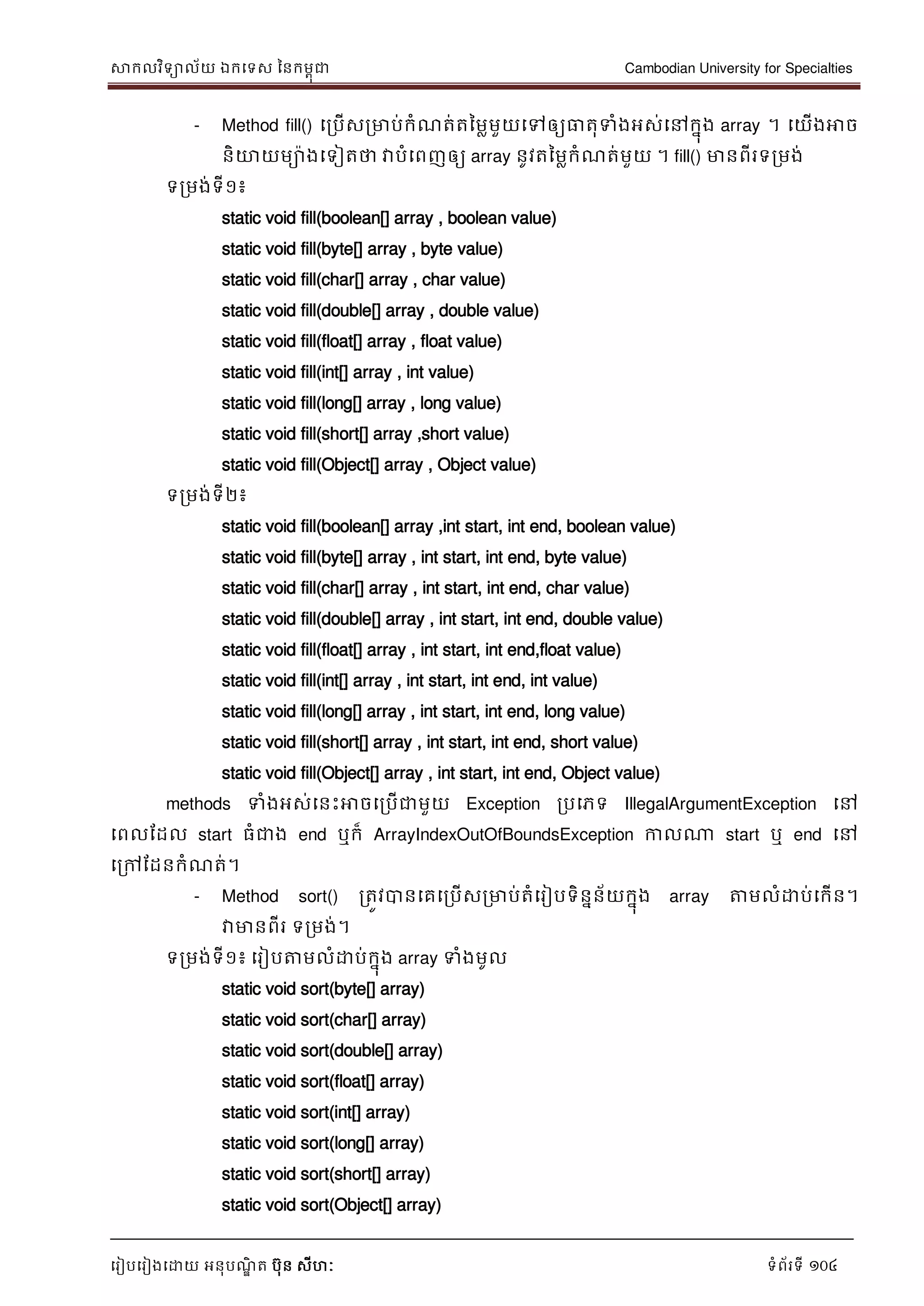 សាកលវិទាល័យ ឯកទទស ននកមពុជា Cambodian University for Specialties
ទរៀបទរៀងទោយ អនុបណ្ឌិ ត បុន សីហៈ ទំព័រទី 104
- Method fill() ទរបើសរមាប់កំណ្ត់តនមលមួយទៅឲ្យធាតុទំងអស់ទៅកនុង array ។ ទយើងអាច
និោយមាងទទៀតថា វាបំទពញឲ្យ array នូវតនមលកំណ្ត់មួយ ។ fill() មានពីរទរមង់
ទរមង់ទី១៖
static void fill(boolean[] array , boolean value)
static void fill(byte[] array , byte value)
static void fill(char[] array , char value)
static void fill(double[] array , double value)
static void fill(float[] array , float value)
static void fill(int[] array , int value)
static void fill(long[] array , long value)
static void fill(short[] array ,short value)
static void fill(Object[] array , Object value)
ទរមង់ទី២៖
static void fill(boolean[] array ,int start, int end, boolean value)
static void fill(byte[] array , int start, int end, byte value)
static void fill(char[] array , int start, int end, char value)
static void fill(double[] array , int start, int end, double value)
static void fill(float[] array , int start, int end,float value)
static void fill(int[] array , int start, int end, int value)
static void fill(long[] array , int start, int end, long value)
static void fill(short[] array , int start, int end, short value)
static void fill(Object[] array , int start, int end, Object value)
methods ទំងអស់ទនេះអាចទរបើជាមួយ Exception របទភទ IllegalArgumentException ទៅ
ទពលដដល start ធំជាង end ឬក៏ ArrayIndexOutOfBoundsException កាលណា start ឬ end ទៅ
ទរៅដដនកំណ្ត់។
- Method sort() រតូវបានទគទរបើសរមាប់តំទរៀបទិននន័យកនុង array ត្តមលំោប់ទកើន។
វាមានពីរ ទរមង់។
ទរមង់ទី១៖ ទរៀបត្តមលំោប់កនុង array ទំងមូល
static void sort(byte[] array)
static void sort(char[] array)
static void sort(double[] array)
static void sort(float[] array)
static void sort(int[] array)
static void sort(long[] array)
static void sort(short[] array)
static void sort(Object[] array)
 