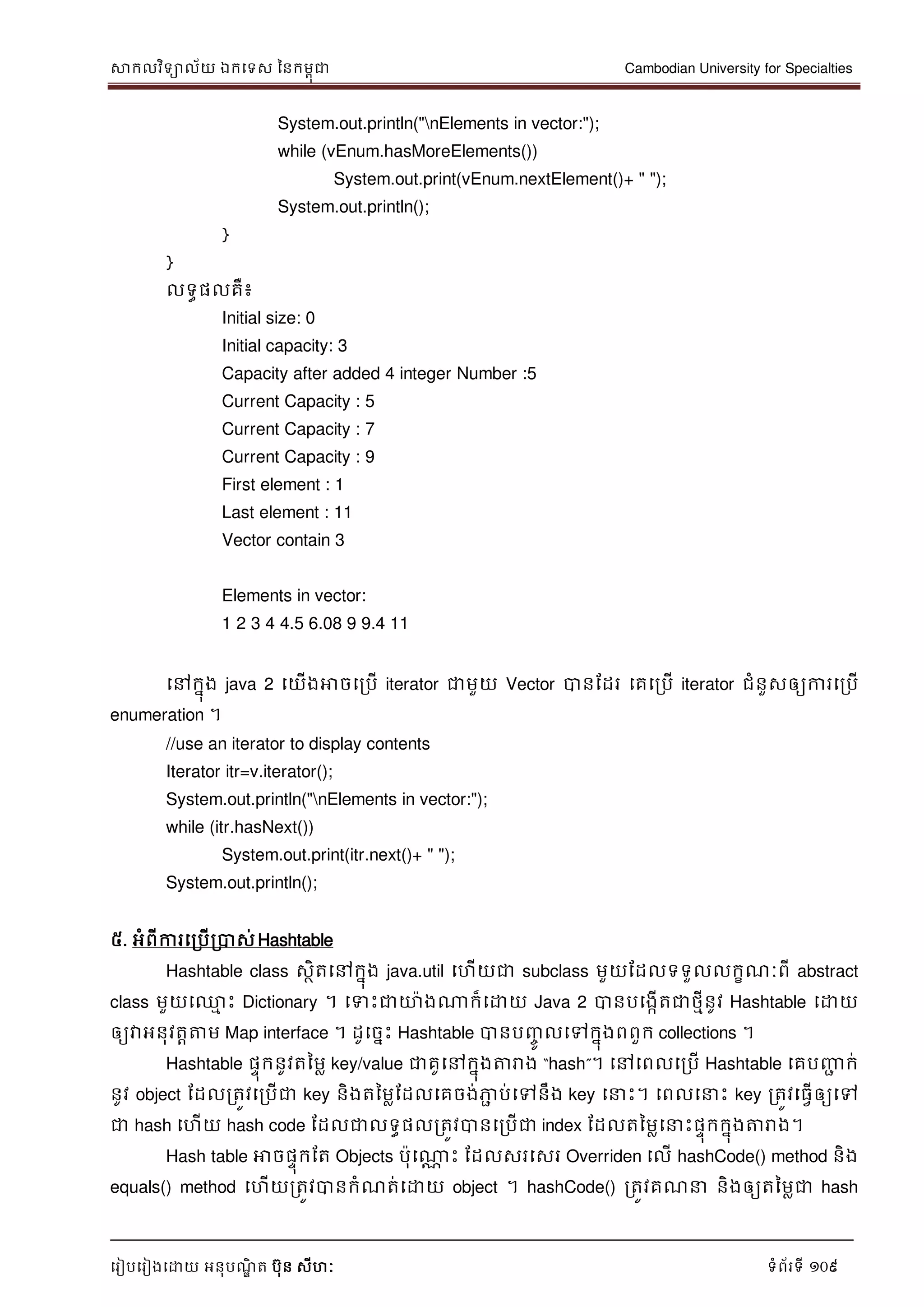 សាកលវិទាល័យ ឯកទទស ននកមពុជា Cambodian University for Specialties
ទរៀបទរៀងទោយ អនុបណ្ឌិ ត បុន សីហៈ ទំព័រទី 109
System.out.println("nElements in vector:");
while (vEnum.hasMoreElements())
System.out.print(vEnum.nextElement()+ " ");
System.out.println();
}
}
លទធផលគឺ៖
Initial size: 0
Initial capacity: 3
Capacity after added 4 integer Number :5
Current Capacity : 5
Current Capacity : 7
Current Capacity : 9
First element : 1
Last element : 11
Vector contain 3
Elements in vector:
1 2 3 4 4.5 6.08 9 9.4 11
ទៅកនុង java 2 ទយើងអាចទរបើ iterator ជាមួយ Vector បានដដរ ទគទរបើ iterator ជំនួសឲ្យការទរបើ
enumeration ។
//use an iterator to display contents
Iterator itr=v.iterator();
System.out.println("nElements in vector:");
while (itr.hasNext())
System.out.print(itr.next()+ " ");
System.out.println();
៥. អំពីការទរបើរបាស់Hashtable
Hashtable class សថិតទៅកនុង java.util ទហើយជា subclass មួយដដលទទួលលកខណ្ៈពី abstract
class មួយទ្ម េះ Dictionary ។ ទទេះជាោងណាក៏ទោយ Java 2 បានបទងកើតជាថមីនូវ Hashtable ទោយ
ឲ្យវាអនុវតាត្តម Map interface ។ ដូទចនេះ Hashtable បានបញ្ចូ លទៅកនុងពពួក collections ។
Hashtable ផេុកនូវតនមល key/value ជាគូទៅកនុងត្តរាង “hash”។ ទៅទពលទរបើ Hashtable ទគបញ្ញា ក់
នូវ object ដដលរតូវទរបើជា key និងតនមលដដលទគចង់ភាា ប់ទៅនឹង key ទ េះ។ ទពលទ េះ key រតូវទធវើឲ្យទៅ
ជា hash ទហើយ hash code ដដលជាលទធផលរតូវបានទរបើជា index ដដលតនមលទ េះផេុកកនុងត្តរាង។
Hash table អាចផេុកដត Objects បុទណាណ េះ ដដលសរទសរ Overriden ទលើ hashCode() method និង
equals() method ទហើយរតូវបានកំណ្ត់ទោយ object ។ hashCode() រតូវគណ្ និងឲ្យតនមលជា hash
 