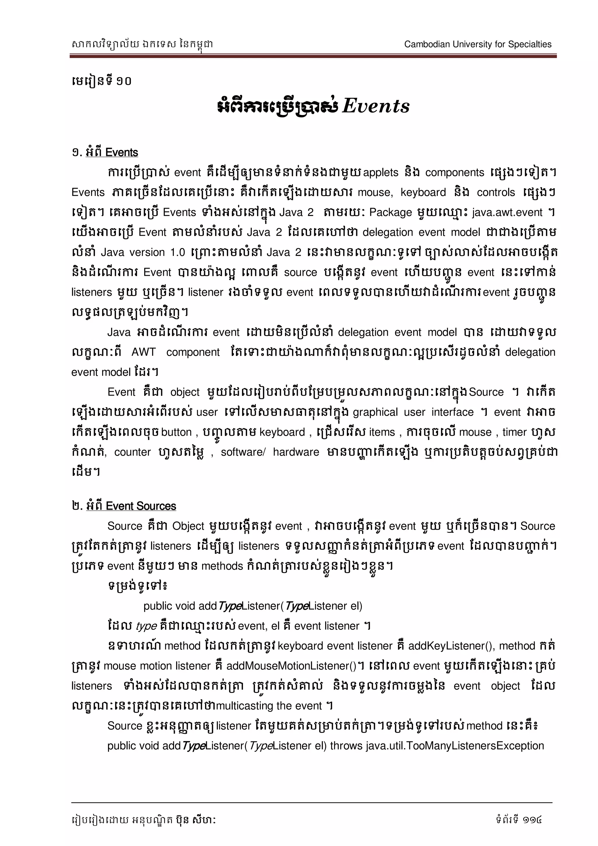 សាកលវិទាល័យ ឯកទទស ននកមពុជា Cambodian University for Specialties
ទរៀបទរៀងទោយ អនុបណ្ឌិ ត បុន សីហៈ ទំព័រទី 114
ទមទរៀនទី ១០
អាំព្ើការភប្រើប្ាស់ Events
១. អំពី Events
ការទរបើរបាស់ event គឺទដើមបីឲ្យមានទំ ក់ទំនងជាមួយapplets និង components ទផសងៗទទៀត។
Events ភាគទរចើនដដលទគទរបើទ េះ គឺវាទកើតទឡើងទោយសារ mouse, keyboard និង controls ទផសងៗ
ទទៀត។ ទគអាចទរបើ Events ទំងអស់ទៅកនុង Java 2 ត្តមរយៈ Package មួយទ្ម េះ java.awt.event ។
ទយើងអាចទរបើ Event ត្តមលំ ំរបស់ Java 2 ដដលទគទៅថា delegation event model ជាជាងទរបើត្តម
លំ ំ Java version 1.0 ទរ េះត្តមលំ ំ Java 2 ទនេះវាមានលកខណ្ៈទូទៅ ចាស់លាស់ដដលអាចបទងកើត
និងដំទណ្ើ រការ Event បានោងលា ទ លគឺ source បទងកើតនូវ event ទហើយបញ្ាូ ន event ទនេះទៅកាន់
listeners មួយ ឬទរចើន។ listener រងចាំទទួល event ទពលទទួលបានទហើយវាដំទណ្ើ រការevent រួចបញ្ាូ ន
លទធផលរតឡប់មកវិញ។
Java អាចដំទណ្ើ រការ event ទោយមិនទរបើលំ ំ delegation event model បាន ទោយវាទទួល
លកខណ្ៈពី AWT component ដតទទេះជាោងណាក៏វាពុំមានលកខណ្ៈលារបទសើរដូចលំ ំ delegation
event model ដដរ។
Event គឺជា object មួយដដលទរៀបរាប់ពីបដរមបរមួលសភាពលកខណ្ៈទៅកនុងSource ។ វាទកើត
ទឡើងទោយសារអំទពើរបស់ user ទៅទលើសមាសធាតុទៅកនុង graphical user interface ។ event វាអាច
ទកើតទឡើងទពលចុច button , បញ្ចូ លត្តម keyboard , ទរជើសទរើស items , ការចុចទលើ mouse , timer ហួស
កំណ្ត់, counter ហួសតនមល , software/ hardware មានបញ្ញា ទកើតទឡើង ឬការរបតិបតាចប់សពវរគប់ជា
ទដើម។
២. អំពី Event Sources
Source គឺជា Object មួយបទងកើតនូវ event , វាអាចបទងកើតនូវ event មួយ ឬក៏ទរចើនបាន។ Source
រតូវដតកត់រត្តនូវ listeners ទដើមបីឲ្យ listeners ទទួលសញ្ញា កំនត់រត្តអំពីរបទភទevent ដដលបានបញ្ញា ក់។
របទភទ event នីមួយៗ មាន methods កំណ្ត់រត្តរបស់ខលួនទរៀងៗខលួន។
ទរមង់ទូទៅ៖
public void addTypeListener(TypeListener el)
ដដល type គឺជាទ្ម េះរបស់ event, el គឺ event listener ។
ឧទហរណ្៍ method ដដលកត់រត្តនូវ keyboard event listener គឺ addKeyListener(), method កត់
រត្តនូវ mouse motion listener គឺ addMouseMotionListener()។ ទៅទពល event មួយទកើតទឡើងទ េះរគប់
listeners ទំងអស់ដដលបានកត់រត្ត រតូវកត់សំគ្នល់ និងទទួលនូវការចមលងនន event object ដដល
លកខណ្ៈទនេះរតូវបានទគទៅថាmulticasting the event ។
Source ខលេះអនុញ្ញា តឲ្យlistener ដតមួយគត់សរមាប់តក់រត្ត។ទរមង់ទូទៅរបស់method ទនេះគឺ៖
public void addTypeListener(TypeListener el) throws java.util.TooManyListenersException
 