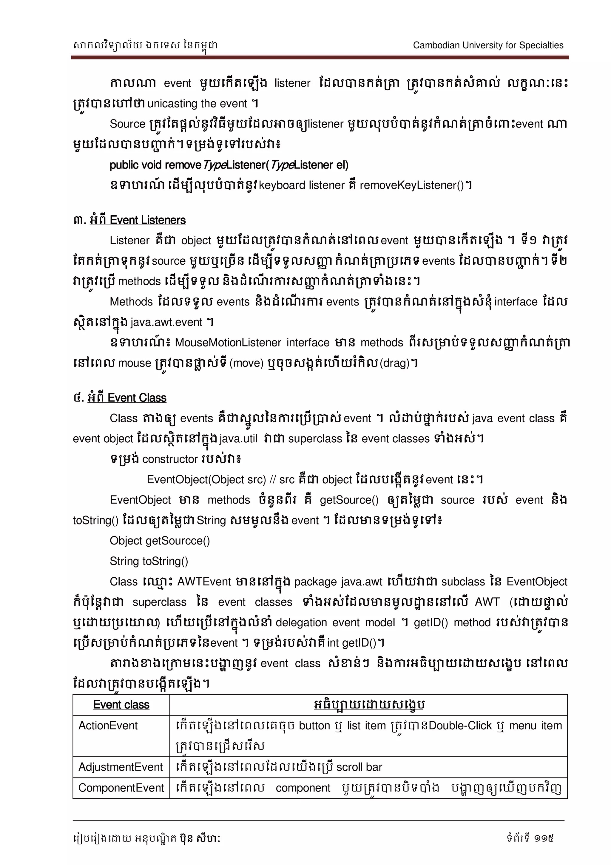 សាកលវិទាល័យ ឯកទទស ននកមពុជា Cambodian University for Specialties
ទរៀបទរៀងទោយ អនុបណ្ឌិ ត បុន សីហៈ ទំព័រទី 115
កាលណា event មួយទកើតទឡើង listener ដដលបានកត់រត្ត រតូវបានកត់សំគ្នល់ លកខណ្ៈទនេះ
រតូវបានទៅថាunicasting the event ។
Source រតូវដតផាល់នូវវិធីមួយដដលអាចឲ្យlistener មួយលុបបំបាត់នូវកំណ្ត់រត្តចំទ េះevent ណា
មួយដដលបានបញ្ញា ក់។ទរមង់ទូទៅរបស់វា៖
public void removeTypeListener(TypeListener el)
ឧទហរណ្៍ ទដើមបីលុបបំបាត់នូវkeyboard listener គឺ removeKeyListener()។
៣. អំពី Event Listeners
Listener គឺជា object មួយដដលរតូវបានកំណ្ត់ទៅទពលevent មួយបានទកើតទឡើង ។ ទី១ វារតូវ
ដតកត់រត្តទុកនូវsource មួយឬទរចើន ទដើមបីទទួលសញ្ញា កំណ្ត់រត្តរបទភទevents ដដលបានបញ្ញា ក់។ទី២
វារតូវទរបើ methods ទដើមបីទទួល និងដំទណ្ើ រការសញ្ញា កំណ្ត់រត្តទំងទនេះ។
Methods ដដលទទួល events និងដំទណ្ើ រការ events រតូវបានកំណ្ត់ទៅកនុងសំនុំ interface ដដល
សថិតទៅកនុង java.awt.event ។
ឧទហរណ្៍ ៖ MouseMotionListener interface មាន methods ពីរសរមាប់ទទួលសញ្ញា កំណ្ត់រត្ត
ទៅទពល mouse រតូវបានផ្លល ស់ទី (move) ឬចុចសងកត់ទហើយរំកិល(drag)។
៤. អំពី Event Class
Class ត្តងឲ្យ events គឺជាសនូលននការទរបើរបាស់ event ។ លំោប់ថាន ក់របស់ java event class គឺ
event object ដដលសថិតទៅកនុងjava.util វាជា superclass នន event classes ទំងអស់។
ទរមង់ constructor របស់វា៖
EventObject(Object src) // src គឺជា object ដដលបទងកើតនូវevent ទនេះ។
EventObject មាន methods ចំនួនពីរ គឺ getSource() ឲ្យតនមលជា source របស់ event និង
toString() ដដលឲ្យតនមលជាString សមមូលនឹង event ។ ដដលមានទរមង់ទូទៅ៖
Object getSourcce()
String toString()
Class ទ្ម េះ AWTEvent មានទៅកនុង package java.awt ទហើយវាជា subclass នន EventObject
ក៏បុដនាវាជា superclass នន event classes ទំងអស់ដដលមានមូលោា នទៅទលើ AWT (ទោយផ្លេ ល់
ឬទោយរបទោល) ទហើយទរបើទៅកនុងលំ ំ delegation event model ។ getID() method របស់វារតូវបាន
ទរបើសរមាប់កំណ្ត់របទភទននevent ។ ទរមង់របស់វាគឺ int getID()។
ត្តរាងខាងទរកាមទនេះបងាា ញនូវ event class សំខាន់ៗ និងការអធិបាយទោយសទងខប ទៅទពល
ដដលវារតូវបានបទងកើតទឡើង។
Event class អធិបាយទោយសទងខប
ActionEvent ទកើតទឡើងទៅទពលទគចុច button ឬ list item រតូវបានDouble-Click ឬ menu item
រតូវបានទរជើសទរើស
AdjustmentEvent ទកើតទឡើងទៅទពលដដលទយើងទរបើ scroll bar
ComponentEvent ទកើតទឡើងទៅទពល component មួយរតូវបានបិទបាំង បងាា ញឲ្យទឃើញមកវិញ
 