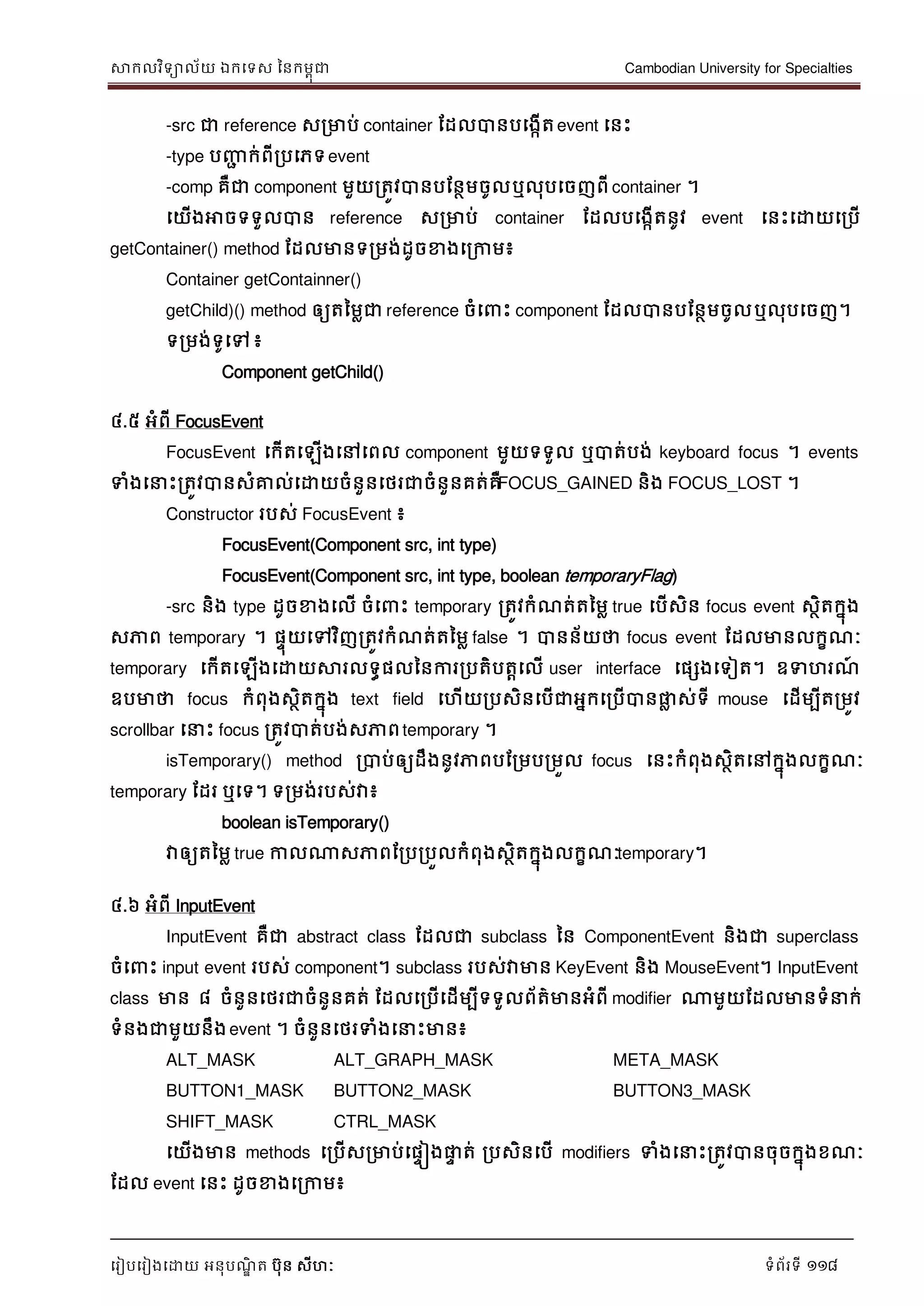 សាកលវិទាល័យ ឯកទទស ននកមពុជា Cambodian University for Specialties
ទរៀបទរៀងទោយ អនុបណ្ឌិ ត បុន សីហៈ ទំព័រទី 118
-src ជា reference សរមាប់ container ដដលបានបទងកើតevent ទនេះ
-type បញ្ញា ក់ពីរបទភទevent
-comp គឺជា component មួយរតូវបានបដនថមចូលឬលុបទចញពី container ។
ទយើងអាចទទួលបាន reference សរមាប់ container ដដលបទងកើតនូវ event ទនេះទោយទរបើ
getContainer() method ដដលមានទរមង់ដូចខាងទរកាម៖
Container getContainner()
getChild)() method ឲ្យតនមលជា reference ចំទ េះ component ដដលបានបដនថមចូលឬលុបទចញ។
ទរមង់ទូទៅ ៖
Component getChild()
៤.៥ អំពី FocusEvent
FocusEvent ទកើតទឡើងទៅទពល component មួយទទួល ឬបាត់បង់ keyboard focus ។ events
ទំងទ េះរតូវបានសំគ្នល់ទោយចំនួនទថរជាចំនួនគត់គឺFOCUS_GAINED និង FOCUS_LOST ។
Constructor របស់ FocusEvent ៖
FocusEvent(Component src, int type)
FocusEvent(Component src, int type, boolean temporaryFlag)
-src និង type ដូចខាងទលើ ចំទ េះ temporary រតូវកំណ្ត់តនមល true ទបើសិន focus event សថិតកនុង
សភាព temporary ។ ផេុយទៅវិញរតូវកំណ្ត់តនមល false ។ បានន័យថា focus event ដដលមានលកខណ្ៈ
temporary ទកើតទឡើងទោយសារលទធផលននការរបតិបតាទលើ user interface ទផសងទទៀត។ ឧទហរណ្៍
ឧបមាថា focus កំពុងសថិតកនុង text field ទហើយរបសិនទបើជាអនកទរបើបានផ្លល ស់ទី mouse ទដើមបីតរមូវ
scrollbar ទ េះ focus រតូវបាត់បង់សភាពtemporary ។
isTemporary() method របាប់ឲ្យដឹងនូវភាពបដរមបរមួល focus ទនេះកំពុងសថិតទៅកនុងលកខណ្ៈ
temporary ដដរ ឬទទ។ ទរមង់របស់វា៖
boolean isTemporary()
វាឲ្យតនមល true កាលណាសភាពដរបរបួលកំពុងសថិតកនុងលកខណ្ៈtemporary។
៤.៦ អំពី InputEvent
InputEvent គឺជា abstract class ដដលជា subclass នន ComponentEvent និងជា superclass
ចំទ េះ input event របស់ component។ subclass របស់វាមាន KeyEvent និង MouseEvent។ InputEvent
class មាន ៨ ចំនួនទថរជាចំនួនគត់ ដដលទរបើទដើមបីទទួលព័ត៌មានអំពី modifier ណាមួយដដលមានទំ ក់
ទំនងជាមួយនឹងevent ។ ចំនួនទថរទំងទ េះមាន៖
ALT_MASK ALT_GRAPH_MASK META_MASK
BUTTON1_MASK BUTTON2_MASK BUTTON3_MASK
SHIFT_MASK CTRL_MASK
ទយើងមាន methods ទរបើសរមាប់ទផេៀងផ្លេ ត់ របសិនទបើ modifiers ទំងទ េះរតូវបានចុចកនុងខណ្ៈ
ដដល event ទនេះ ដូចខាងទរកាម៖
 