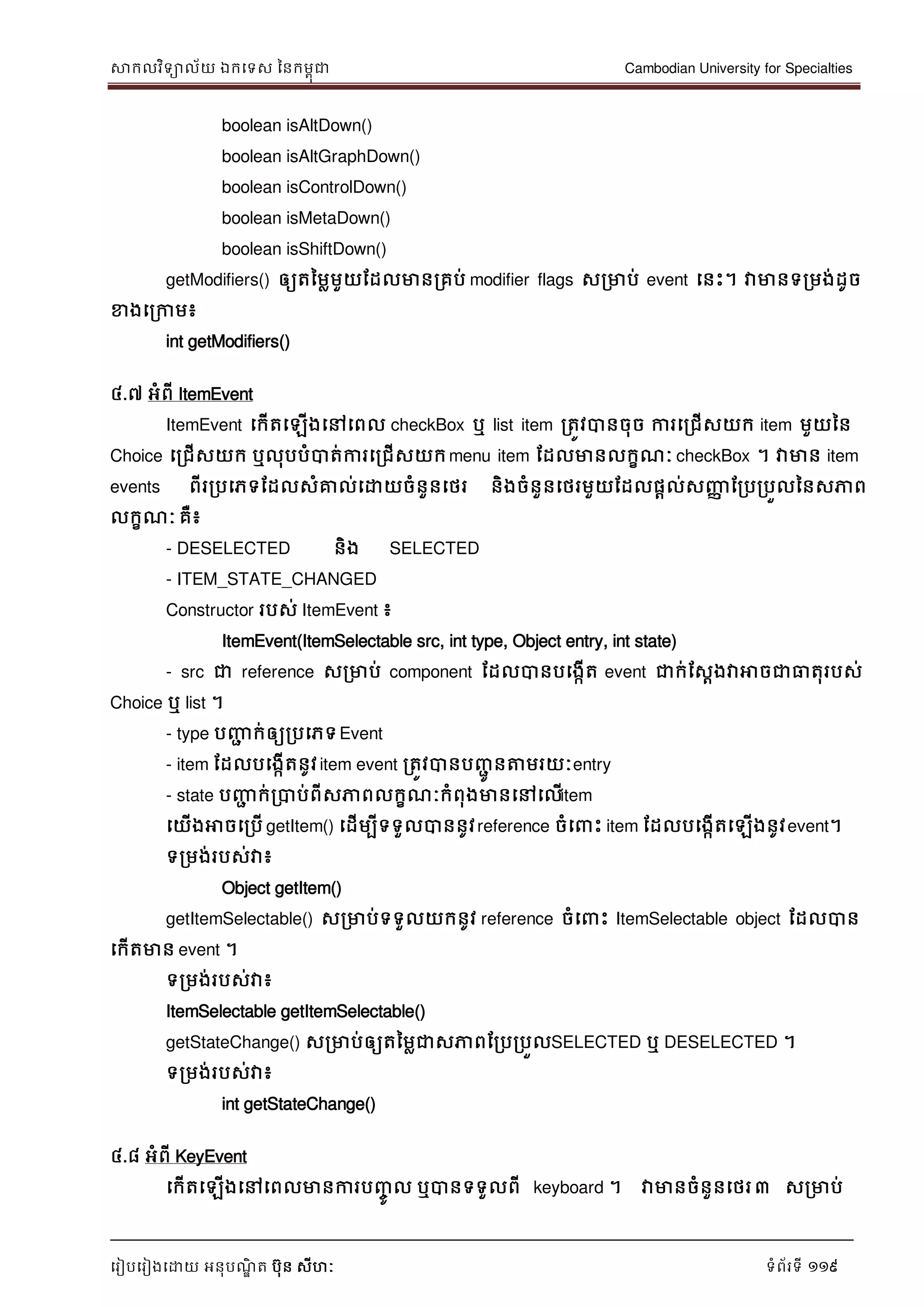 សាកលវិទាល័យ ឯកទទស ននកមពុជា Cambodian University for Specialties
ទរៀបទរៀងទោយ អនុបណ្ឌិ ត បុន សីហៈ ទំព័រទី 119
boolean isAltDown()
boolean isAltGraphDown()
boolean isControlDown()
boolean isMetaDown()
boolean isShiftDown()
getModifiers() ឲ្យតនមលមួយដដលមានរគប់ modifier flags សរមាប់ event ទនេះ។ វាមានទរមង់ដូច
ខាងទរកាម៖
int getModifiers()
៤.៧ អំពី ItemEvent
ItemEvent ទកើតទឡើងទៅទពល checkBox ឬ list item រតូវបានចុច ការទរជើសយក item មួយនន
Choice ទរជើសយក ឬលុបបំបាត់ការទរជើសយកmenu item ដដលមានលកខណ្ៈ checkBox ។ វាមាន item
events ពីររបទភទដដលសំគ្នល់ទោយចំនួនទថរ និងចំនួនទថរមួយដដលផាល់សញ្ញា ដរបរបួលននសភាព
លកខណ្ៈ គឺ៖
- DESELECTED និង SELECTED
- ITEM_STATE_CHANGED
Constructor របស់ ItemEvent ៖
ItemEvent(ItemSelectable src, int type, Object entry, int state)
- src ជា reference សរមាប់ component ដដលបានបទងកើត event ជាក់ដសែងវាអាចជាធាតុរបស់
Choice ឬ list ។
- type បញ្ញា ក់ឲ្យរបទភទEvent
- item ដដលបទងកើតនូវitem event រតូវបានបញ្ាូ នត្តមរយៈentry
- state បញ្ញា ក់របាប់ពីសភាពលកខណ្ៈកំពុងមានទៅទលើitem
ទយើងអាចទរបើ getItem() ទដើមបីទទួលបាននូវreference ចំទ េះ item ដដលបទងកើតទឡើងនូវevent។
ទរមង់របស់វា៖
Object getItem()
getItemSelectable() សរមាប់ទទួលយកនូវ reference ចំទ េះ ItemSelectable object ដដលបាន
ទកើតមាន event ។
ទរមង់របស់វា៖
ItemSelectable getItemSelectable()
getStateChange() សរមាប់ឲ្យតនមលជាសភាពដរបរបួលSELECTED ឬ DESELECTED ។
ទរមង់របស់វា៖
int getStateChange()
៤.៨ អំពី KeyEvent
ទកើតទឡើងទៅទពលមានការបញ្ចូ ល ឬបានទទួលពី keyboard ។ វាមានចំនួនទថរ៣ សរមាប់
 
