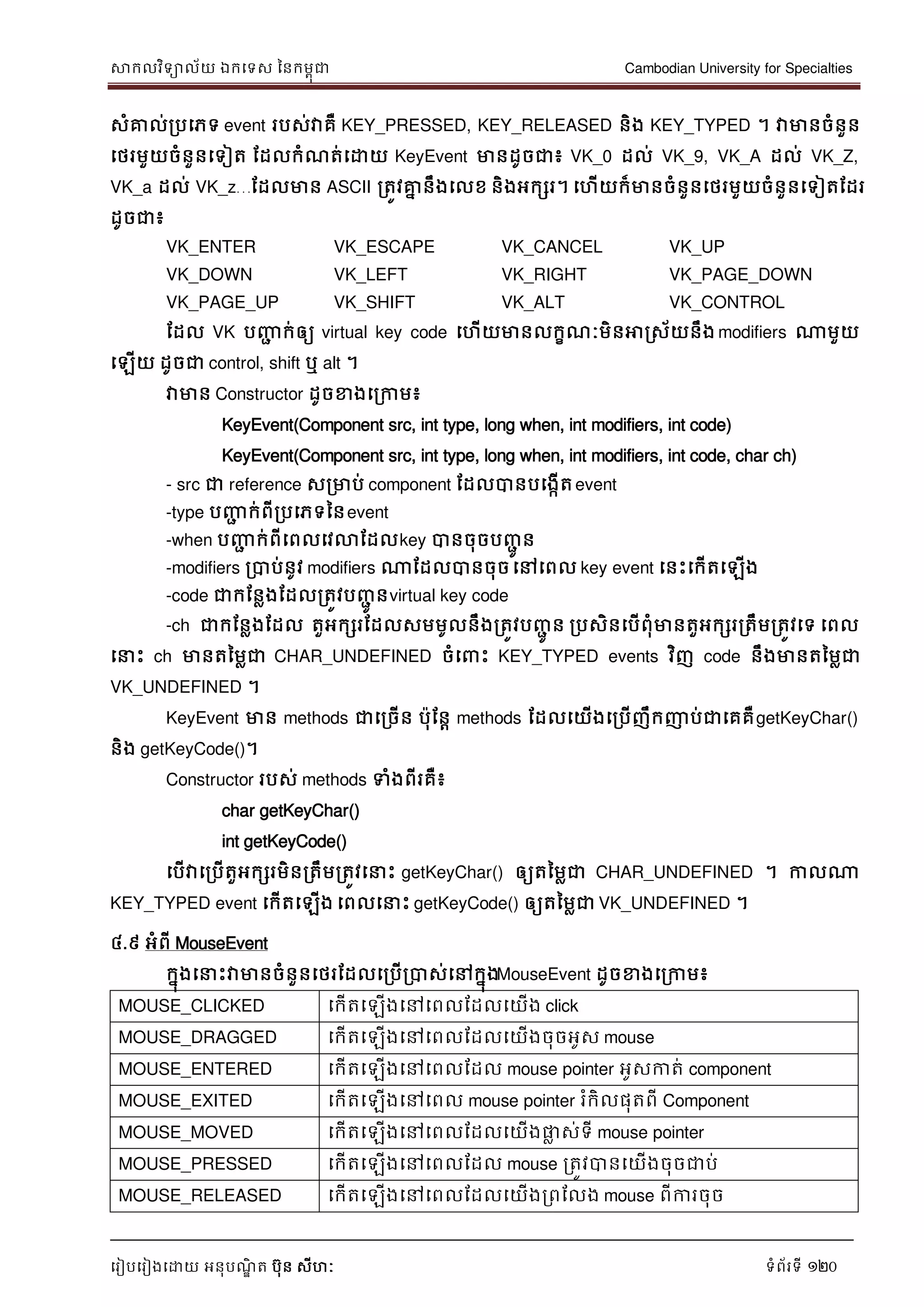 សាកលវិទាល័យ ឯកទទស ននកមពុជា Cambodian University for Specialties
ទរៀបទរៀងទោយ អនុបណ្ឌិ ត បុន សីហៈ ទំព័រទី 120
សំគ្នល់របទភទ event របស់វាគឺ KEY_PRESSED, KEY_RELEASED និង KEY_TYPED ។ វាមានចំនួន
ទថរមួយចំនួនទទៀត ដដលកំណ្ត់ទោយ KeyEvent មានដូចជា៖ VK_0 ដល់ VK_9, VK_A ដល់ VK_Z,
VK_a ដល់ VK_z…ដដលមាន ASCII រតូវគ្នន នឹងទលខ និងអកសរ។ ទហើយក៏មានចំនួនទថរមួយចំនួនទទៀតដដរ
ដូចជា៖
VK_ENTER VK_ESCAPE VK_CANCEL VK_UP
VK_DOWN VK_LEFT VK_RIGHT VK_PAGE_DOWN
VK_PAGE_UP VK_SHIFT VK_ALT VK_CONTROL
ដដល VK បញ្ញា ក់ឲ្យ virtual key code ទហើយមានលកខណ្ៈមិនអារស័យនឹង modifiers ណាមួយ
ទឡើយ ដូចជា control, shift ឬ alt ។
វាមាន Constructor ដូចខាងទរកាម៖
KeyEvent(Component src, int type, long when, int modifiers, int code)
KeyEvent(Component src, int type, long when, int modifiers, int code, char ch)
- src ជា reference សរមាប់ component ដដលបានបទងកើតevent
-type បញ្ញា ក់ពីរបទភទននevent
-when បញ្ញា ក់ពីទពលទវលាដដលkey បានចុចបញ្ាូ ន
-modifiers របាប់នូវ modifiers ណាដដលបានចុចទៅទពល key event ទនេះទកើតទឡើង
-code ជាកដនលងដដលរតូវបញ្ាូ នvirtual key code
-ch ជាកដនលងដដល តួអកសរដដលសមមូលនឹងរតូវបញ្ាូ ន របសិនទបើពុំមានតួអកសររតឹមរតូវទទ ទពល
ទ េះ ch មានតនមលជា CHAR_UNDEFINED ចំទ េះ KEY_TYPED events វិញ code នឹងមានតនមលជា
VK_UNDEFINED ។
KeyEvent មាន methods ជាទរចើន បុដនា methods ដដលទយើងទរបើញឹកញាប់ជាទគគឺgetKeyChar()
និង getKeyCode()។
Constructor របស់ methods ទំងពីរគឺ៖
char getKeyChar()
int getKeyCode()
ទបើវាទរបើតួអកសរមិនរតឹមរតូវទ េះ getKeyChar() ឲ្យតនមលជា CHAR_UNDEFINED ។ កាលណា
KEY_TYPED event ទកើតទឡើង ទពលទ េះ getKeyCode() ឲ្យតនមលជា VK_UNDEFINED ។
៤.៩ អំពី MouseEvent
កនុងទ េះវាមានចំនួនទថរដដលទរបើរបាស់ទៅកនុងMouseEvent ដូចខាងទរកាម៖
MOUSE_CLICKED ទកើតទឡើងទៅទពលដដលទយើង click
MOUSE_DRAGGED ទកើតទឡើងទៅទពលដដលទយើងចុចអូស mouse
MOUSE_ENTERED ទកើតទឡើងទៅទពលដដល mouse pointer អូសកាត់ component
MOUSE_EXITED ទកើតទឡើងទៅទពល mouse pointer រំកិលផុតពី Component
MOUSE_MOVED ទកើតទឡើងទៅទពលដដលទយើងផ្លល ស់ទី mouse pointer
MOUSE_PRESSED ទកើតទឡើងទៅទពលដដល mouse រតូវបានទយើងចុចជាប់
MOUSE_RELEASED ទកើតទឡើងទៅទពលដដលទយើងរពដលង mouse ពីការចុច
 