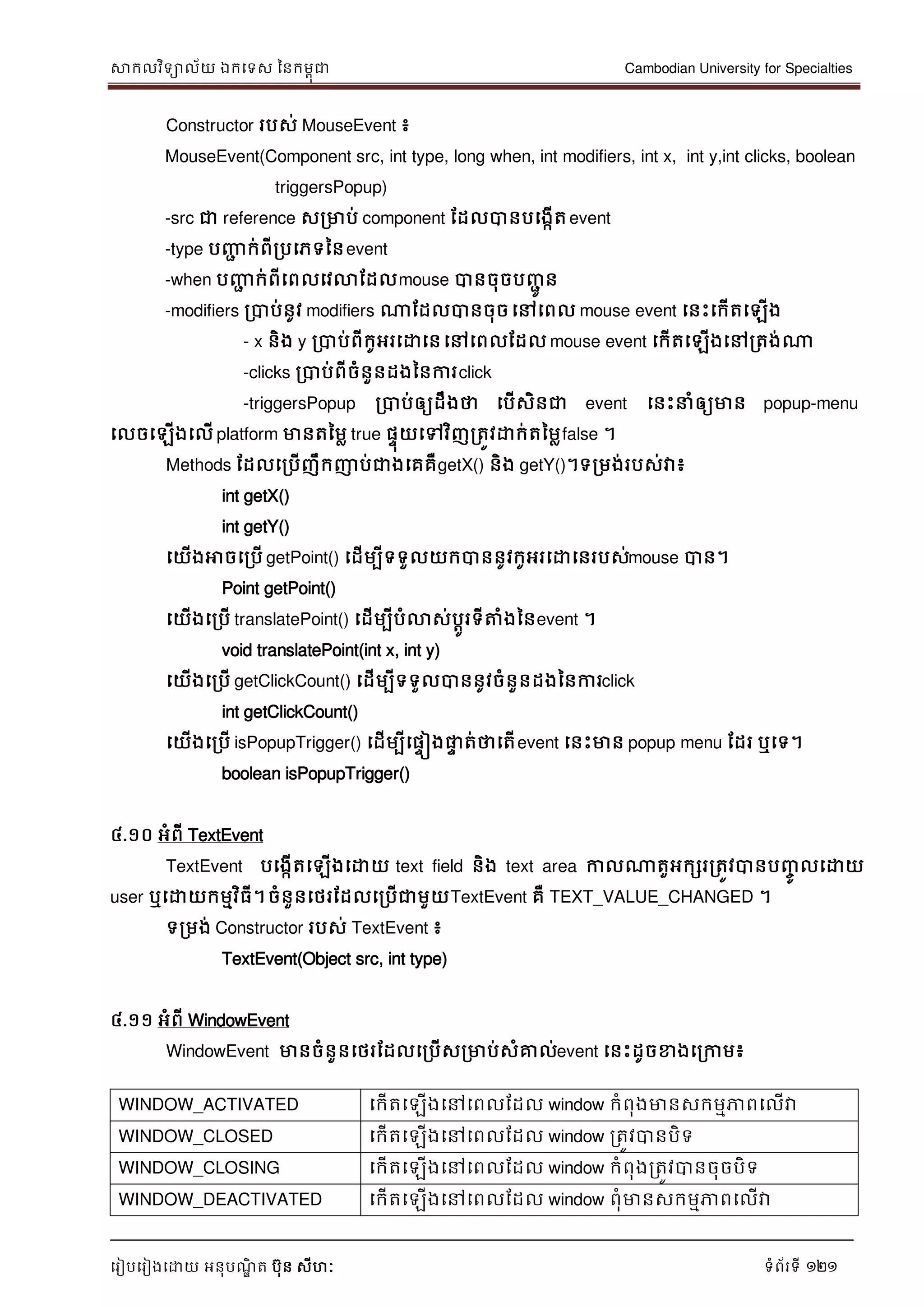 សាកលវិទាល័យ ឯកទទស ននកមពុជា Cambodian University for Specialties
ទរៀបទរៀងទោយ អនុបណ្ឌិ ត បុន សីហៈ ទំព័រទី 121
Constructor របស់ MouseEvent ៖
MouseEvent(Component src, int type, long when, int modifiers, int x, int y,int clicks, boolean
triggersPopup)
-src ជា reference សរមាប់ component ដដលបានបទងកើតevent
-type បញ្ញា ក់ពីរបទភទននevent
-when បញ្ញា ក់ពីទពលទវលាដដលmouse បានចុចបញ្ាូ ន
-modifiers របាប់នូវ modifiers ណាដដលបានចុចទៅទពល mouse event ទនេះទកើតទឡើង
- x និង y របាប់ពីកូអរទោទនទៅទពលដដល mouse event ទកើតទឡើងទៅរតង់ណា
-clicks របាប់ពីចំនួនដងននការclick
-triggersPopup របាប់ឲ្យដឹងថា ទបើសិនជា event ទនេះ ំឲ្យមាន popup-menu
ទលចទឡើងទលើ platform មានតនមល true ផេុយទៅវិញរតូវោក់តនមលfalse ។
Methods ដដលទរបើញឹកញាប់ជាងទគគឺgetX() និង getY()។ទរមង់របស់វា៖
int getX()
int getY()
ទយើងអាចទរបើ getPoint() ទដើមបីទទួលយកបាននូវកូអរទោទនរបស់mouse បាន។
Point getPoint()
ទយើងទរបើ translatePoint() ទដើមបីបំលាស់បាូរទីត្តំងននevent ។
void translatePoint(int x, int y)
ទយើងទរបើ getClickCount() ទដើមបីទទួលបាននូវចំនួនដងននការclick
int getClickCount()
ទយើងទរបើ isPopupTrigger() ទដើមបីទផេៀងផ្លេ ត់ថាទតើevent ទនេះមាន popup menu ដដរ ឬទទ។
boolean isPopupTrigger()
៤.១០ អំពី TextEvent
TextEvent បទងកើតទឡើងទោយ text field និង text area កាលណាតួអកសររតូវបានបញ្ចូ លទោយ
user ឬទោយកមមវិធី។ចំនួនទថរដដលទរបើជាមួយTextEvent គឺ TEXT_VALUE_CHANGED ។
ទរមង់ Constructor របស់ TextEvent ៖
TextEvent(Object src, int type)
៤.១១ អំពី WindowEvent
WindowEvent មានចំនួនទថរដដលទរបើសរមាប់សំគ្នល់event ទនេះដូចខាងទរកាម៖
WINDOW_ACTIVATED ទកើតទឡើងទៅទពលដដល window កំពុងមានសកមមភាពទលើវា
WINDOW_CLOSED ទកើតទឡើងទៅទពលដដល window រតូវបានបិទ
WINDOW_CLOSING ទកើតទឡើងទៅទពលដដល window កំពុងរតូវបានចុចបិទ
WINDOW_DEACTIVATED ទកើតទឡើងទៅទពលដដល window ពុំមានសកមមភាពទលើវា
 