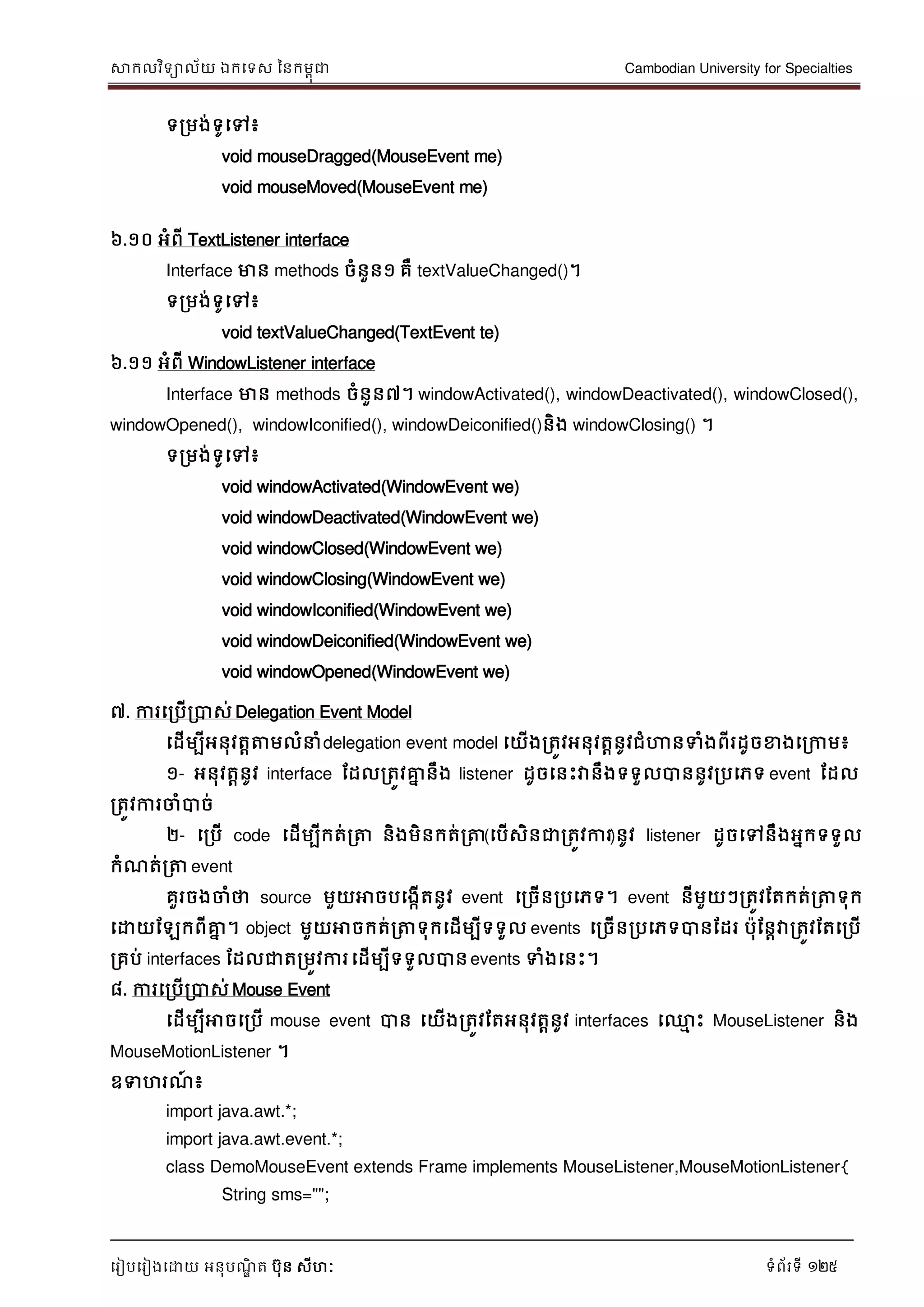 សាកលវិទាល័យ ឯកទទស ននកមពុជា Cambodian University for Specialties
ទរៀបទរៀងទោយ អនុបណ្ឌិ ត បុន សីហៈ ទំព័រទី 125
ទរមង់ទូទៅ៖
void mouseDragged(MouseEvent me)
void mouseMoved(MouseEvent me)
៦.១០ អំពី TextListener interface
Interface មាន methods ចំនួន១ គឺ textValueChanged()។
ទរមង់ទូទៅ៖
void textValueChanged(TextEvent te)
៦.១១ អំពី WindowListener interface
Interface មាន methods ចំនួន៧។ windowActivated(), windowDeactivated(), windowClosed(),
windowOpened(), windowIconified(), windowDeiconified()និង windowClosing() ។
ទរមង់ទូទៅ៖
void windowActivated(WindowEvent we)
void windowDeactivated(WindowEvent we)
void windowClosed(WindowEvent we)
void windowClosing(WindowEvent we)
void windowIconified(WindowEvent we)
void windowDeiconified(WindowEvent we)
void windowOpened(WindowEvent we)
៧. ការទរបើរបាស់ Delegation Event Model
ទដើមបីអនុវតាត្តមលំ ំdelegation event model ទយើងរតូវអនុវតានូវជំហានទំងពីរដូចខាងទរកាម៖
១- អនុវតានូវ interface ដដលរតូវគ្នន នឹង listener ដូចទនេះវានឹងទទួលបាននូវរបទភទ event ដដល
រតូវការចាំបាច់
២- ទរបើ code ទដើមបីកត់រត្ត និងមិនកត់រត្ត(ទបើសិនជារតូវការ)នូវ listener ដូចទៅនឹងអនកទទួល
កំណ្ត់រត្ត event
គួរចងចាំថា source មួយអាចបទងកើតនូវ event ទរចើនរបទភទ។ event នីមួយៗរតូវដតកត់រត្តទុក
ទោយដឡកពីគ្នន ។ object មួយអាចកត់រត្តទុកទដើមបីទទួល events ទរចើនរបទភទបានដដរ បុដនាវារតូវដតទរបើ
រគប់ interfaces ដដលជាតរមូវការទដើមបីទទួលបានevents ទំងទនេះ។
៨. ការទរបើរបាស់ Mouse Event
ទដើមបីអាចទរបើ mouse event បាន ទយើងរតូវដតអនុវតានូវ interfaces ទ្ម េះ MouseListener និង
MouseMotionListener ។
ឧទហរណ្៍ ៖
import java.awt.*;
import java.awt.event.*;
class DemoMouseEvent extends Frame implements MouseListener,MouseMotionListener{
String sms="";
 