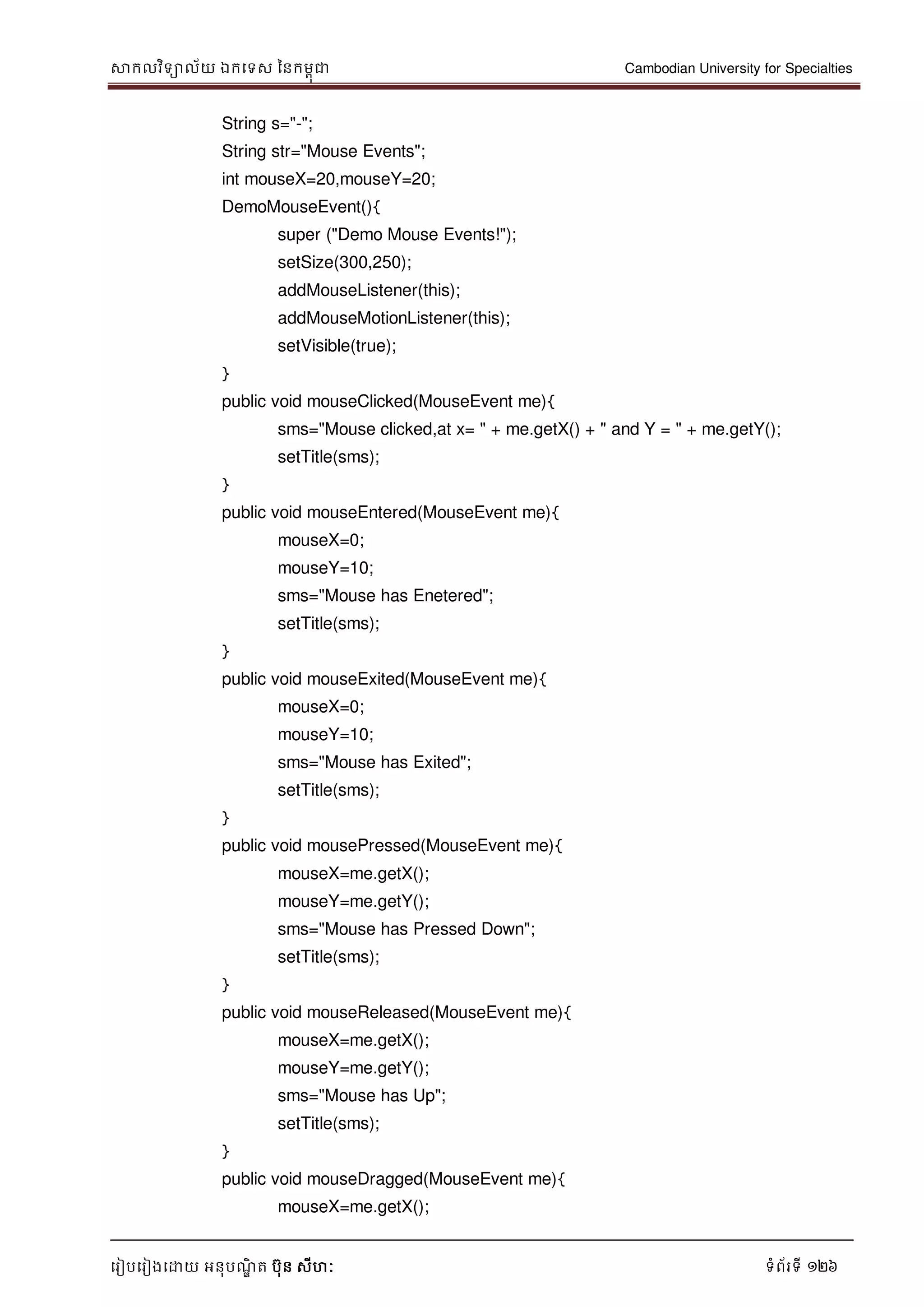 សាកលវិទាល័យ ឯកទទស ននកមពុជា Cambodian University for Specialties
ទរៀបទរៀងទោយ អនុបណ្ឌិ ត បុន សីហៈ ទំព័រទី 126
String s="-";
String str="Mouse Events";
int mouseX=20,mouseY=20;
DemoMouseEvent(){
super ("Demo Mouse Events!");
setSize(300,250);
addMouseListener(this);
addMouseMotionListener(this);
setVisible(true);
}
public void mouseClicked(MouseEvent me){
sms="Mouse clicked,at x= " + me.getX() + " and Y = " + me.getY();
setTitle(sms);
}
public void mouseEntered(MouseEvent me){
mouseX=0;
mouseY=10;
sms="Mouse has Enetered";
setTitle(sms);
}
public void mouseExited(MouseEvent me){
mouseX=0;
mouseY=10;
sms="Mouse has Exited";
setTitle(sms);
}
public void mousePressed(MouseEvent me){
mouseX=me.getX();
mouseY=me.getY();
sms="Mouse has Pressed Down";
setTitle(sms);
}
public void mouseReleased(MouseEvent me){
mouseX=me.getX();
mouseY=me.getY();
sms="Mouse has Up";
setTitle(sms);
}
public void mouseDragged(MouseEvent me){
mouseX=me.getX();
 