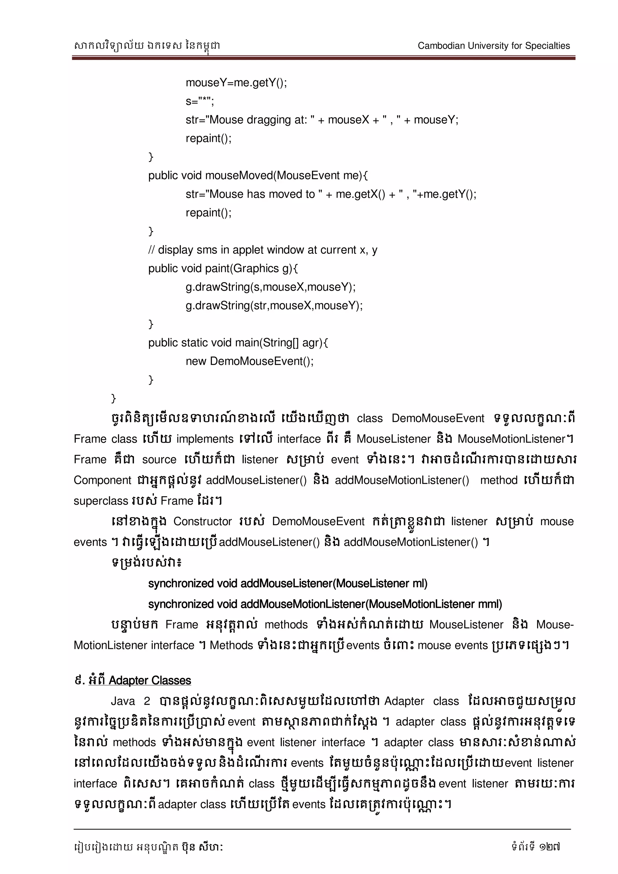 សាកលវិទាល័យ ឯកទទស ននកមពុជា Cambodian University for Specialties
ទរៀបទរៀងទោយ អនុបណ្ឌិ ត បុន សីហៈ ទំព័រទី 127
mouseY=me.getY();
s="*";
str="Mouse dragging at: " + mouseX + " , " + mouseY;
repaint();
}
public void mouseMoved(MouseEvent me){
str="Mouse has moved to " + me.getX() + " , "+me.getY();
repaint();
}
// display sms in applet window at current x, y
public void paint(Graphics g){
g.drawString(s,mouseX,mouseY);
g.drawString(str,mouseX,mouseY);
}
public static void main(String[] agr){
new DemoMouseEvent();
}
}
ចូរពិនិតយទមើលឧទហរណ្៍ ខាងទលើ ទយើងទឃើញថា class DemoMouseEvent ទទួលលកខណ្ៈពី
Frame class ទហើយ implements ទៅទលើ interface ពីរ គឺ MouseListener និង MouseMotionListener។
Frame គឺជា source ទហើយក៏ជា listener សរមាប់ event ទំងទនេះ។ វាអាចដំទណ្ើ រការបានទោយសារ
Component ជាអនកផាល់នូវ addMouseListener() និង addMouseMotionListener() method ទហើយក៏ជា
superclass របស់ Frame ដដរ។
ទៅខាងកនុង Constructor របស់ DemoMouseEvent កត់រត្តខលួនវាជា listener សរមាប់ mouse
events ។ វាទធវើទឡើងទោយទរបើaddMouseListener() និង addMouseMotionListener() ។
ទរមង់របស់វា៖
synchronized void addMouseListener(MouseListener ml)
synchronized void addMouseMotionListener(MouseMotionListener mml)
ប េ ប់មក Frame អនុវតារាល់ methods ទំងអស់កំណ្ត់ទោយ MouseListener និង Mouse-
MotionListener interface ។ Methods ទំងទនេះជាអនកទរបើevents ចំទ េះ mouse events របទភទទផសងៗ។
៩. អំពី Adapter Classes
Java 2 បានផាល់នូវលកខណ្ៈពិទសសមួយដដលទៅថា Adapter class ដដលអាចជួយសរមួល
នូវការនចនរបឌិតននការទរបើរបាស់ event ត្តមសាថ នភាពជាក់ដសែង ។ adapter class ផែល់នូវការអនុវតាទទទ
ននរាល់ methods ទំងអស់មានកនុង event listener interface ។ adapter class មានសារៈសំខាន់ណាស់
ទៅទពលដដលទយើងចង់ទទួលនិងដំទណ្ើ រការ events ដតមួយចំនួនបុទណាណ េះដដលទរបើទោយevent listener
interface ពិទសស។ ទគអាចកំណ្ត់ class ថមីមួយទដើមបីទធវើសកមមភាពដូចនឹង event listener ត្តមរយៈការ
ទទួលលកខណ្ៈពី adapter class ទហើយទរបើដត events ដដលទគរតូវការបុទណាណ េះ។
 
