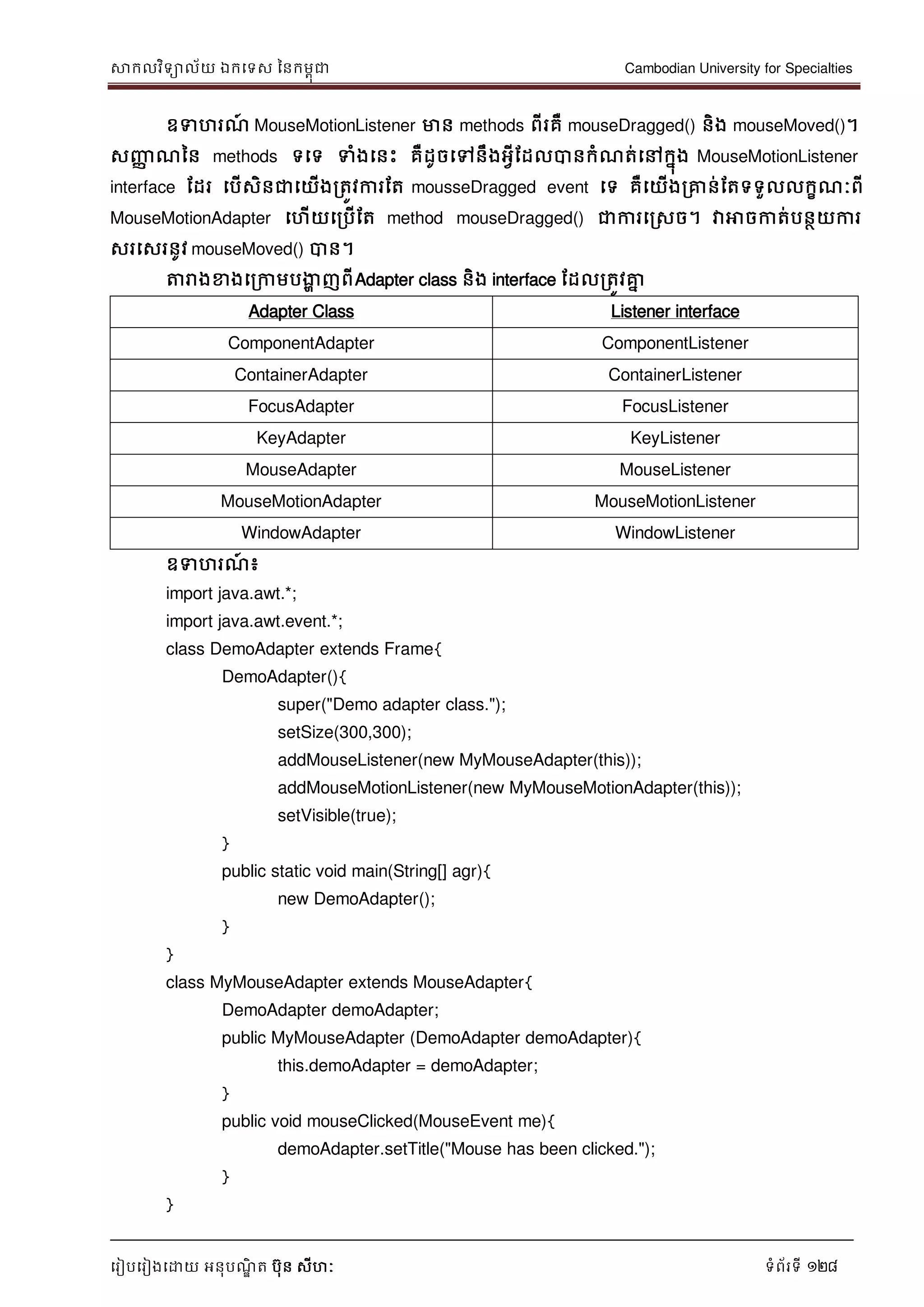 សាកលវិទាល័យ ឯកទទស ននកមពុជា Cambodian University for Specialties
ទរៀបទរៀងទោយ អនុបណ្ឌិ ត បុន សីហៈ ទំព័រទី 128
ឧទហរណ្៍ MouseMotionListener មាន methods ពីរគឺ mouseDragged() និង mouseMoved()។
សញ្ញា ណ្នន methods ទទទ ទំងទនេះ គឺដូចទៅនឹងអវីដដលបានកំណ្ត់ទៅកនុង MouseMotionListener
interface ដដរ ទបើសិនជាទយើងរតូវការដត mousseDragged event ទទ គឺទយើងរគ្នន់ដតទទួលលកខណ្ៈពី
MouseMotionAdapter ទហើយទរបើដត method mouseDragged() ជាការទរសច។ វាអាចកាត់បនថយការ
សរទសរនូវ mouseMoved() បាន។
ត្តរាងខាងទរកាមបងាា ញពីAdapter class និង interface ដដលរតូវគ្នន
Adapter Class Listener interface
ComponentAdapter ComponentListener
ContainerAdapter ContainerListener
FocusAdapter FocusListener
KeyAdapter KeyListener
MouseAdapter MouseListener
MouseMotionAdapter MouseMotionListener
WindowAdapter WindowListener
ឧទហរណ្៍ ៖
import java.awt.*;
import java.awt.event.*;
class DemoAdapter extends Frame{
DemoAdapter(){
super("Demo adapter class.");
setSize(300,300);
addMouseListener(new MyMouseAdapter(this));
addMouseMotionListener(new MyMouseMotionAdapter(this));
setVisible(true);
}
public static void main(String[] agr){
new DemoAdapter();
}
}
class MyMouseAdapter extends MouseAdapter{
DemoAdapter demoAdapter;
public MyMouseAdapter (DemoAdapter demoAdapter){
this.demoAdapter = demoAdapter;
}
public void mouseClicked(MouseEvent me){
demoAdapter.setTitle("Mouse has been clicked.");
}
}
 