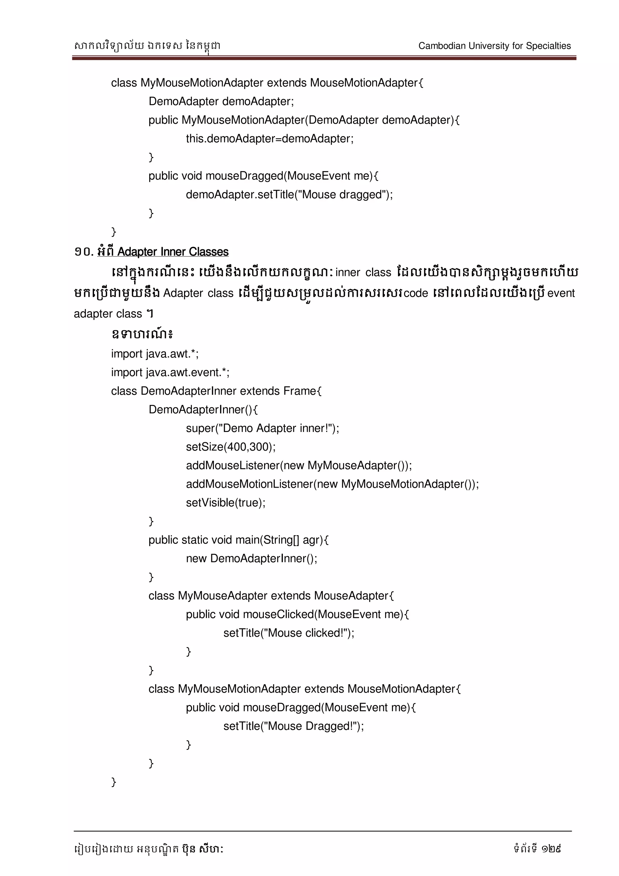 សាកលវិទាល័យ ឯកទទស ននកមពុជា Cambodian University for Specialties
ទរៀបទរៀងទោយ អនុបណ្ឌិ ត បុន សីហៈ ទំព័រទី 129
class MyMouseMotionAdapter extends MouseMotionAdapter{
DemoAdapter demoAdapter;
public MyMouseMotionAdapter(DemoAdapter demoAdapter){
this.demoAdapter=demoAdapter;
}
public void mouseDragged(MouseEvent me){
demoAdapter.setTitle("Mouse dragged");
}
}
១០. អំពី Adapter Inner Classes
ទៅកនុងករណ្ី ទនេះ ទយើងនឹងទលើកយកលកខណ្ៈ inner class ដដលទយើងបានសិកោមាងរួចមកទហើយ
មកទរបើជាមួយនឹង Adapter class ទដើមបីជួយសរមួលដល់ការសរទសរcode ទៅទពលដដលទយើងទរបើ event
adapter class ។
ឧទហរណ្៍ ៖
import java.awt.*;
import java.awt.event.*;
class DemoAdapterInner extends Frame{
DemoAdapterInner(){
super("Demo Adapter inner!");
setSize(400,300);
addMouseListener(new MyMouseAdapter());
addMouseMotionListener(new MyMouseMotionAdapter());
setVisible(true);
}
public static void main(String[] agr){
new DemoAdapterInner();
}
class MyMouseAdapter extends MouseAdapter{
public void mouseClicked(MouseEvent me){
setTitle("Mouse clicked!");
}
}
class MyMouseMotionAdapter extends MouseMotionAdapter{
public void mouseDragged(MouseEvent me){
setTitle("Mouse Dragged!");
}
}
}
 
