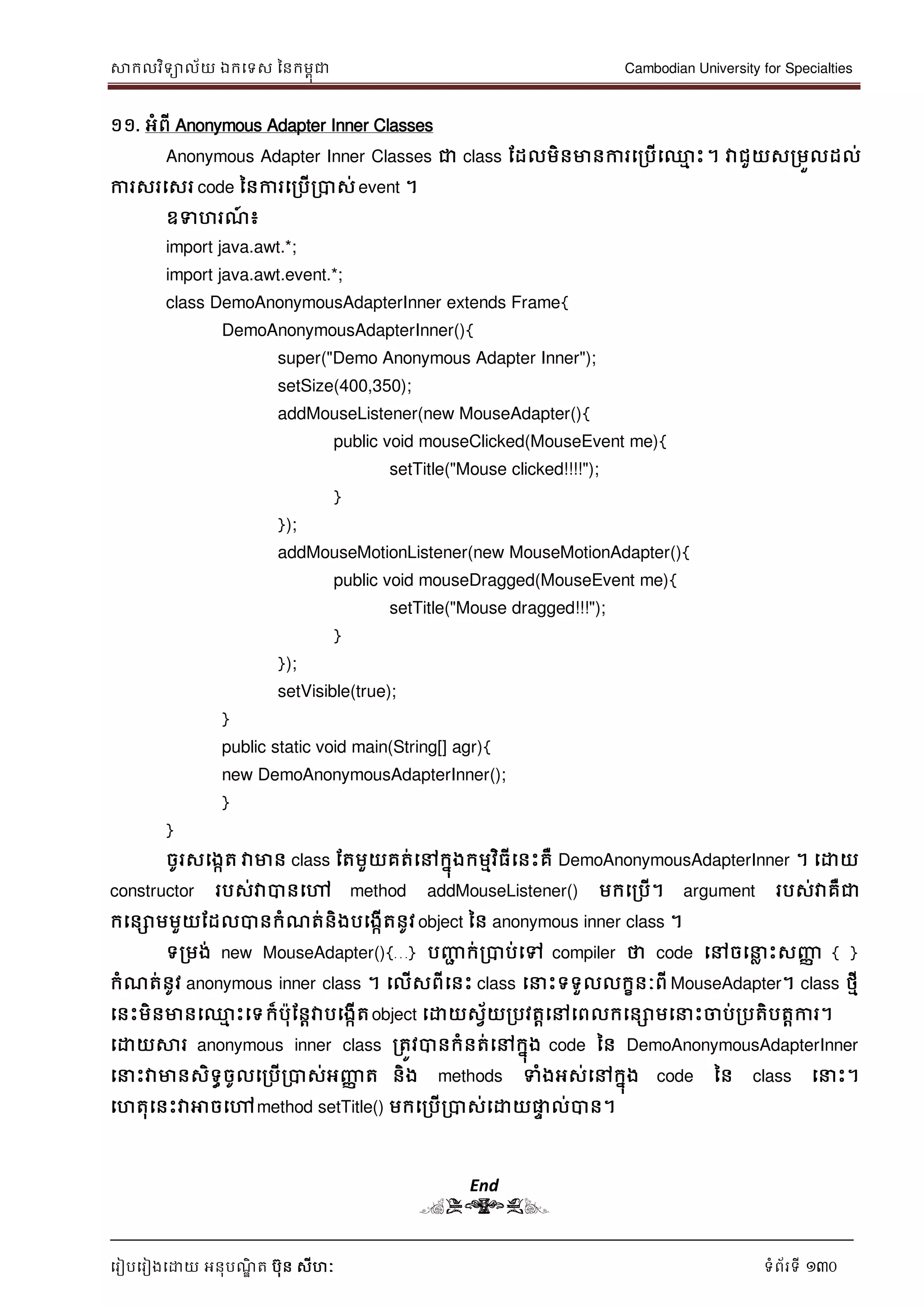 សាកលវិទាល័យ ឯកទទស ននកមពុជា Cambodian University for Specialties
ទរៀបទរៀងទោយ អនុបណ្ឌិ ត បុន សីហៈ ទំព័រទី 130
១១. អំពី Anonymous Adapter Inner Classes
Anonymous Adapter Inner Classes ជា class ដដលមិនមានការទរបើទ្ម េះ។ វាជួយសរមួលដល់
ការសរទសរ code ននការទរបើរបាស់ event ។
ឧទហរណ្៍ ៖
import java.awt.*;
import java.awt.event.*;
class DemoAnonymousAdapterInner extends Frame{
DemoAnonymousAdapterInner(){
super("Demo Anonymous Adapter Inner");
setSize(400,350);
addMouseListener(new MouseAdapter(){
public void mouseClicked(MouseEvent me){
setTitle("Mouse clicked!!!!");
}
});
addMouseMotionListener(new MouseMotionAdapter(){
public void mouseDragged(MouseEvent me){
setTitle("Mouse dragged!!!");
}
});
setVisible(true);
}
public static void main(String[] agr){
new DemoAnonymousAdapterInner();
}
}
ចូរសទងកត វាមាន class ដតមួយគត់ទៅកនុងកមមវិធីទនេះគឺ DemoAnonymousAdapterInner ។ ទោយ
constructor របស់វាបានទៅ method addMouseListener() មកទរបើ។ argument របស់វាគឺជា
កទនោមមួយដដលបានកំណ្ត់និងបទងកើតនូវ object នន anonymous inner class ។
ទរមង់ new MouseAdapter(){…} បញ្ញា ក់របាប់ទៅ compiler ថា code ទៅចទ ល េះសញ្ញា { }
កំណ្ត់នូវ anonymous inner class ។ ទលើសពីទនេះ class ទ េះទទួលលកខនៈពី MouseAdapter។ class ថមី
ទនេះមិនមានទ្ម េះទទក៏បុដនាវាបទងកើតobject ទោយសវ័យរបវតាទៅទពលកទនោមទ េះចាប់របតិបតាការ។
ទោយសារ anonymous inner class រតូវបានកំនត់ទៅកនុង code នន DemoAnonymousAdapterInner
ទ េះវាមានសិទធចូលទរបើរបាស់អញ្ញា ត និង methods ទំងអស់ទៅកនុង code នន class ទ េះ។
ទហតុទនេះវាអាចទៅmethod setTitle() មកទរបើរបាស់ទោយផ្លេ ល់បាន។
End
(END)
 